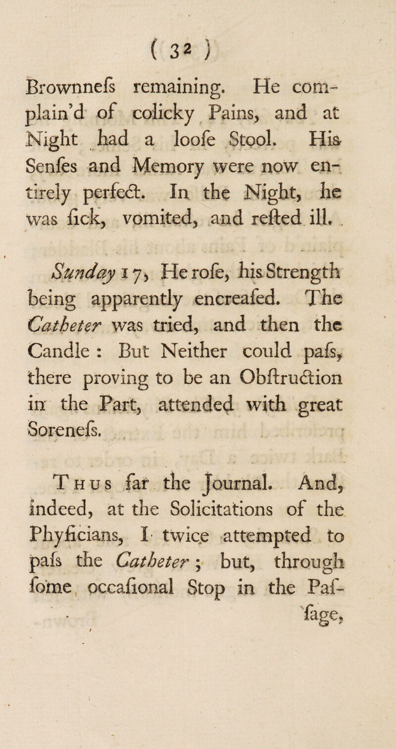 O' Brownnefs remaining. He com¬ plain’d of colicky Pains, and at Night had a loofe Stool. His Senfes and Memory were now en¬ tirely perfect. In the Night, he was hck, vomited, and refted ill. Sunday 17, He rofe, his Strength being apparently encreafed. The Catheter was tried, and then the Candle : But Neither could pafs, there proving to be an Obftrudtion in the Part, attended with great Sorenefs. Thus far the Journal. And, Indeed, at the Solicitations of the Phyficians, I twice attempted to pafs the Catheter; but, through fome occafional Stop in the Paf- fage, /