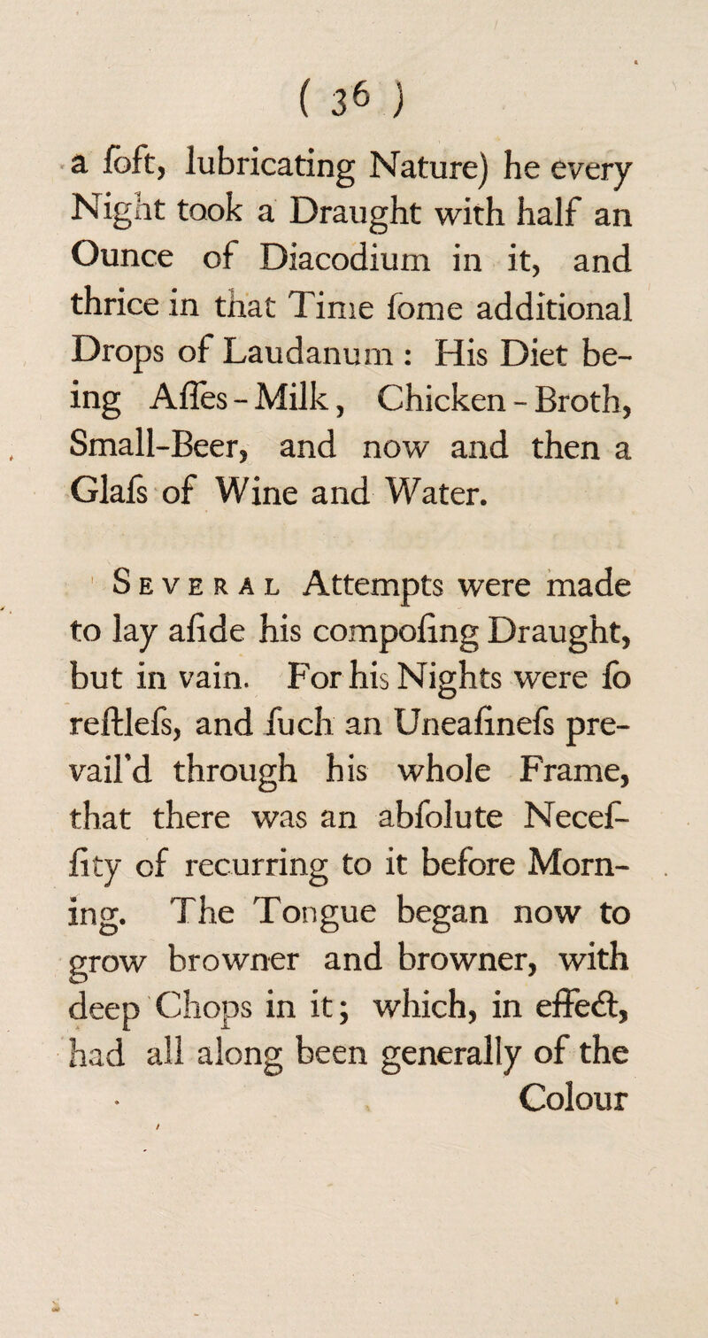 a loft, lubricating Nature) he every Night took a Draught with half an Ounce of Diacodium in it, and thrice in that Time fome additional Drops of Laudanum : His Diet be¬ ing Affes - Milk, Chicken - Broth, Small-Beer, and now and then a Glals of Wine and Water. Several Attempts were made to lay alide his compoling Draught, but in vain. For his Nights were fo reftlefs, and fuch an Unealinefs pre¬ vail’d through his whole Frame, that there was an abfolute Necef- lity of recurring to it before Morn¬ ing. The Tongue began now to grow browner and browner, with deep Chops in it; which, in effect, had all along been generally of the Colour