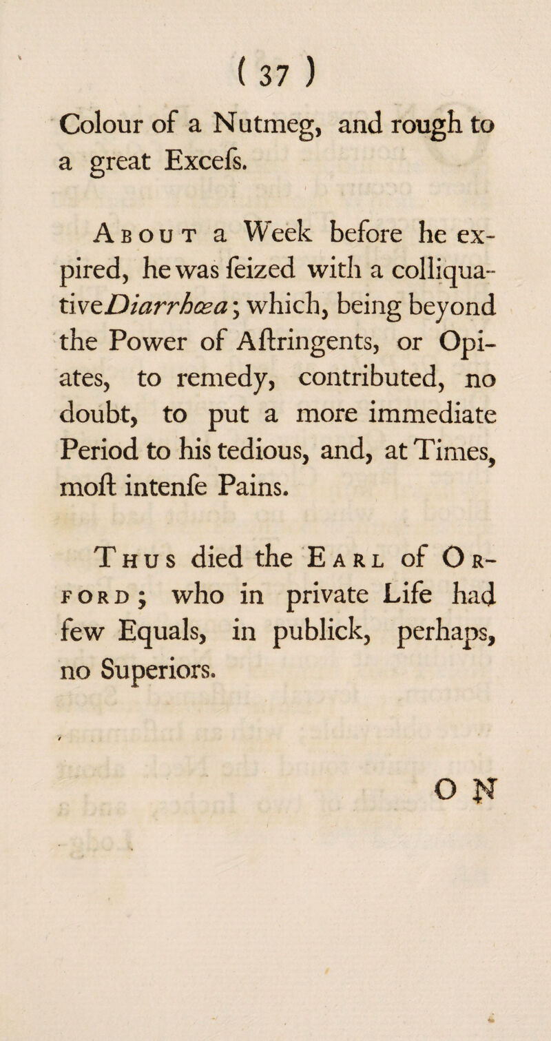 Colour of a Nutmeg, and rough to a great Excefs. f About a Week before he ex¬ pired, he was feized with a colliqua- tivzDiarrhasa; which, being beyond the Power of Aftringents, or Opi¬ ates, to remedy, contributed, no doubt, to put a more immediate Period to his tedious, and, at Times, moft intenfe Pains. Thus died the Earl of Or- ford; who in private Life had few Equals, in publick, perhaps, no Superiors.
