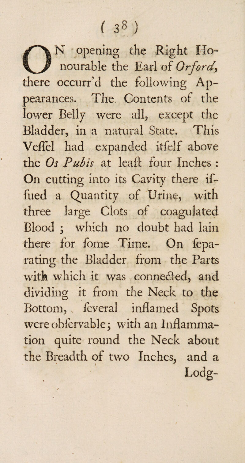 ON opening the Right Ho¬ nourable the Earl of Orford, there occurr’d the following Ap¬ pearances. The. Contents of the lower Belly were all, except the Bladder, in a natural State. This Veiled had expanded itfelf above the Os Pubis at leaf! four Inches : On cutting into its Cavity there if- fued a Quantity of Urine, with three large Clots of coagulated Blood ; which no doubt had lain there for fome Time. On fepa- rating the Bladder from the Parts with which it was connected, and dividing it from the Neck to the Bottom, . feveral inflamed Spots wereobfervable; with an Inflamma¬ tion quite round the Neck about the Breadth of two Inches, and a Lodg-