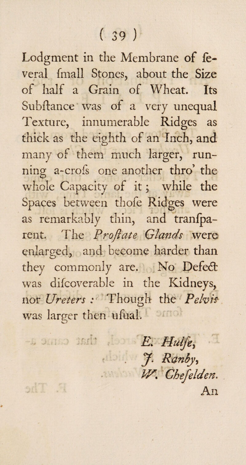 Lodgment in the Membrane of le- veral (mall Stones, about the Size of half a Grain of Wheat. Its Subftance was of a very unequal Texture, innumerable Ridges as thick as the eighth of an Inch, and many of them much larger, run¬ ning a-crofs one another thro’ the whole Capacity of it; while the Spaces between thofe Ridges were as remarkably thin, an d tranfpa- rent. The Proflate Glands were enlarged, and become harder than they commonly are. No Defeat was difcoverable in the Kidneys, nor Ureters ; Though the Pelvis was lamer then ufual. O ten. An