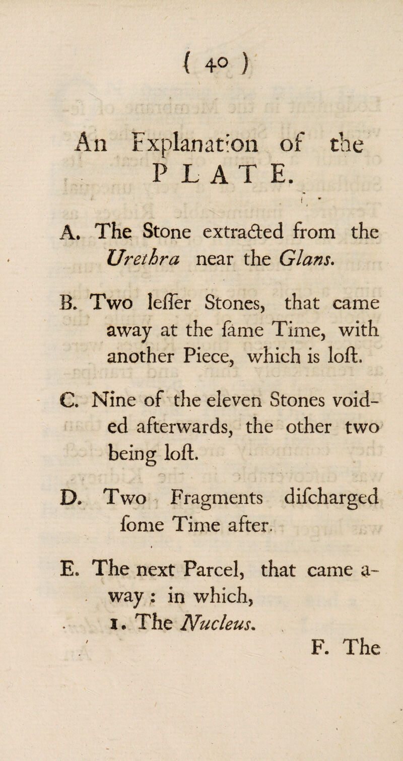 ( 4° ) Aii Explanation of the PLATE. i _ * A. The Stone extracted from the Urethra near the Gians. B. Two lefter Stones, that came away at the fame Time, with another Piece, which is loft. C. Nine of the eleven Stones void¬ ed afterwards, the other two being loft. . • o • *+ • * • ~ i V < ' * J D. Two Fragments difcharged feme Time after. E. The next Parcel, that came a- way : in which, i. The Nucleus. i F. The