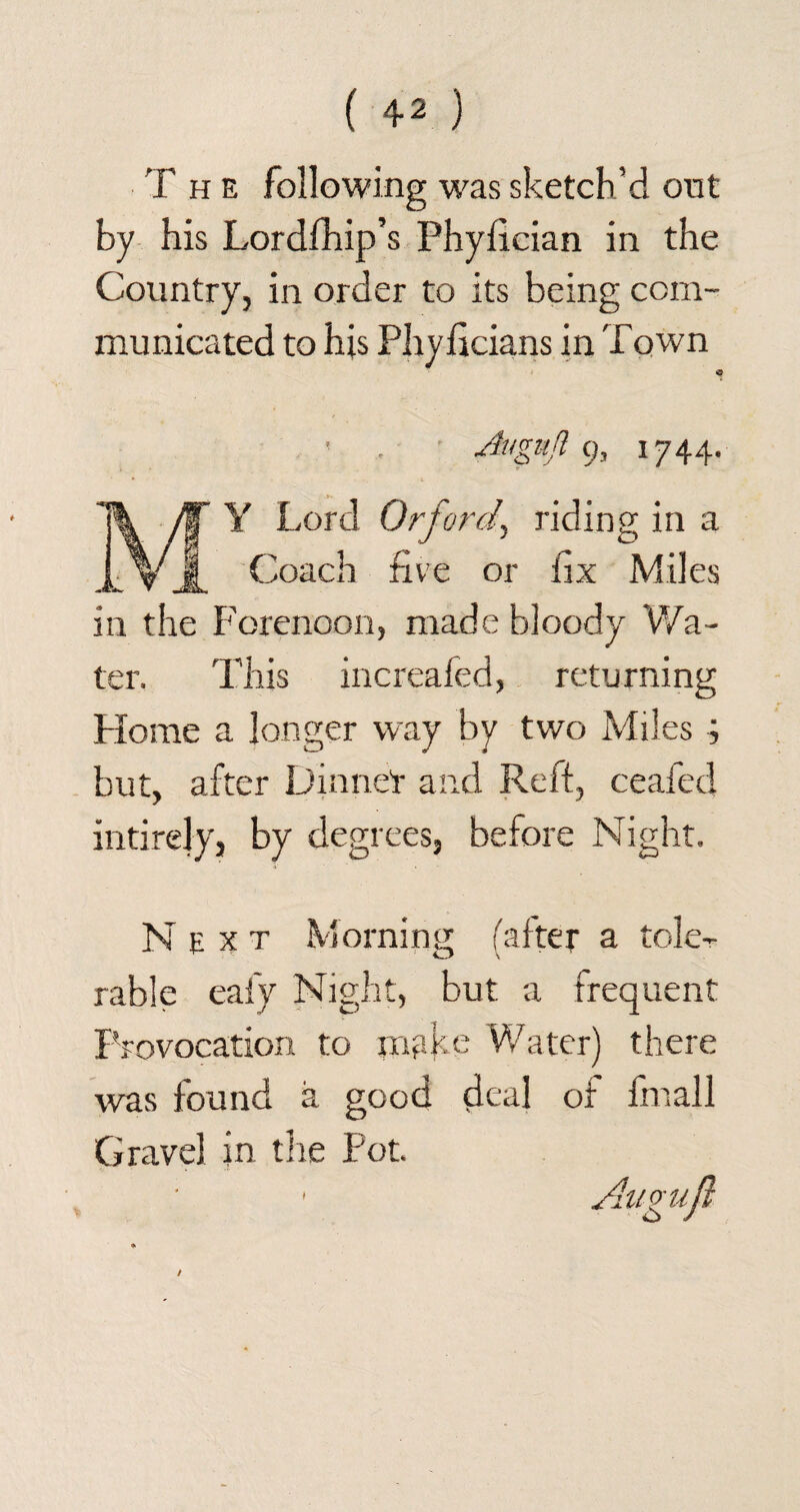 T h e following was sketch’d out by his Lordfhip’s Phyfician in the Country, in order to its being com¬ municated to his Phyficians in Town ' • 9> i? 44- Y Lord Orford, riding in a Coach five or fix Miles in the Forenoon, made bloody Wa¬ ter. This increafed, returning Home a longer way by two Miles ; but, after Dinner and Reft, ceafed intirejy, by degrees, before Night. Next Morning; falter a tole-r rable eafy Night, but a frequent Provocation to make Water) there was found a good deal of fmall Gravel in the Pot.