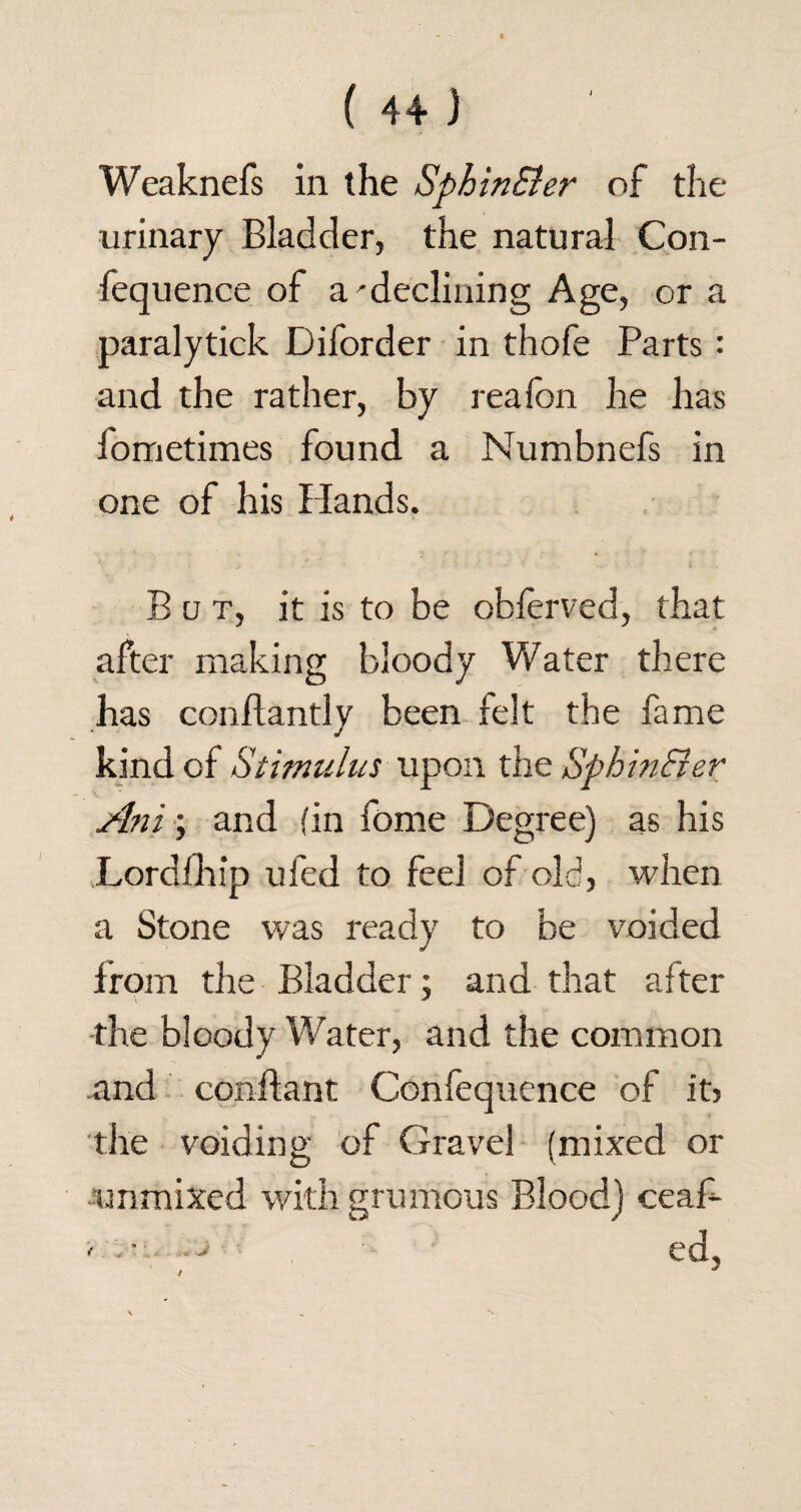 Weaknefs in the SphinEler of the urinary Bladder, the natural Con- fequence of a'declining Age, or a paralytick Diforder in thofe Parts : and the rather, by reafbn he has iometimes found a Numbnefs in one of his Hands. But, it is to be obferved, that after making bloody Water there has conilantly been felt the fame kind of Stimulus upon the SphinEler Ani; and (in fome Degree) as his Lordfhip ufed to feel of old, when a Stone was ready to be voided Irom the Bladder; and that after the bloody Water, and the common and conftant Confequence of it> the voiding of Gravel (mixed or unmixed with grumous Blood) ceaf- ' - —> ed,