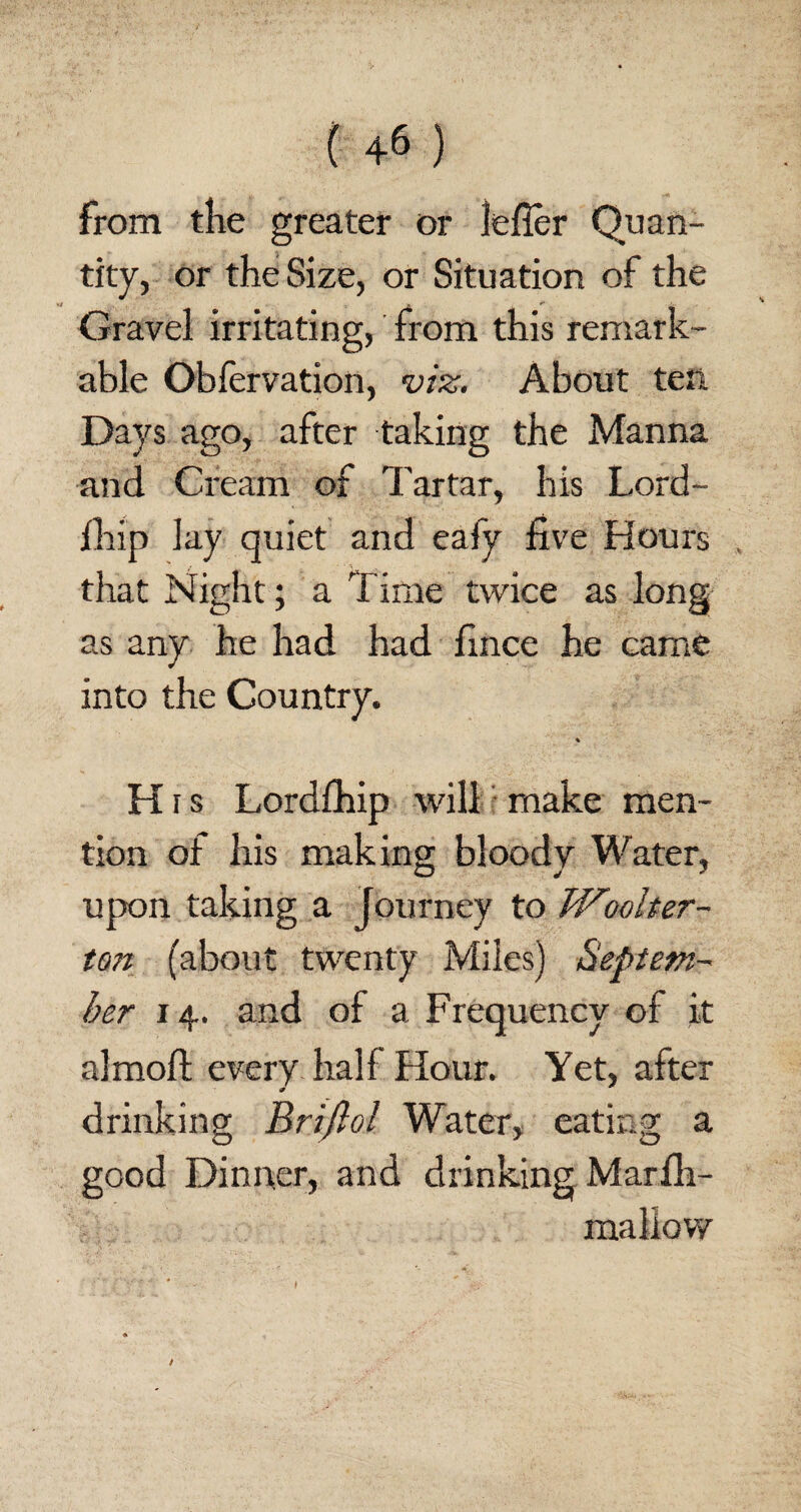 from the greater or lefler Quan¬ tity, or the Size, or Situation of the Gravel irritating, from this remark¬ able Obfervation, viz. About ten Days ago, after taking the Manna and Cream of Tartar, his Lord- fhip lay quiet and eafy five Hours that Night; a Time twice as long as any he had had fince he came into the Country. % H i s Lordfhip will make men¬ tion of his making bloody Water, upon taking a journey to Woolter- ton (about twenty Miles) Beptem- her 14. and of a Frequency of it almoft every half Hour. Yet, after drinking Briflol Water, eating a good Dinner, and drinking Marih- mallow