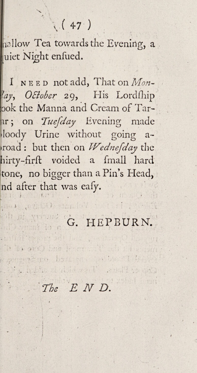 tallow Tea towards the Evening, a uiet Night enfued. I need not add, That on Mon- fay, OElober 29, His Lordfhip Dok the Manna and Cream of Tar- ar; on Tuefday Evening made doody Urine without going a- ►road : but then on Wednefday the hirty-firft voided a frnall hard tone, no bigger than a Pin’s Plead, nd after that was eafy. *• L.... 1 ■ ■' 4 ■ ■ • , ■ • * G. HEPBURN. E N D.