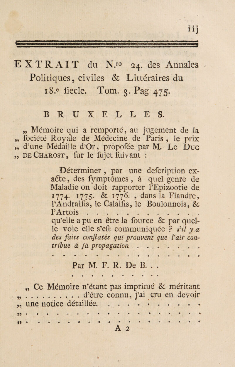 EXTRAIT du N.ro 24. des Annales • Politiques, civiles & Littéraires du i8.e fiecle. Tom. 3. Pag 475, BRUXELLES. „ Mémoire qui a remporté, au jugement de ia „ fociété Royale de Médecine de Paris , le prix „ d’une Médaille d’Or, propofée par M.- Le Duc „ deCharost, fur le fujet fuivant : Déterminer , par une defcription ex¬ acte , des fymptômes , à quel genre de Maladie on doit rapporter l’Epizootie de 1774. 1775. & 1776. , dans la Flandre, l’Andraiüs, le Calailis, le Boulonnois, & l’Artois.. qu’elle a pu en être la fource Sz par quel¬ le voie elle s’eft communiquée P s'il y a des faits conflatés qui prouvent que Pair con¬ tribue à fa propagation ....... Par M. F. R. De B. . . „ Ce Mémoire n’étant pas imprimé & méritant ..d’être connu, j’ai cru en devoir „ une notice détaillée. * Jï • 4 9