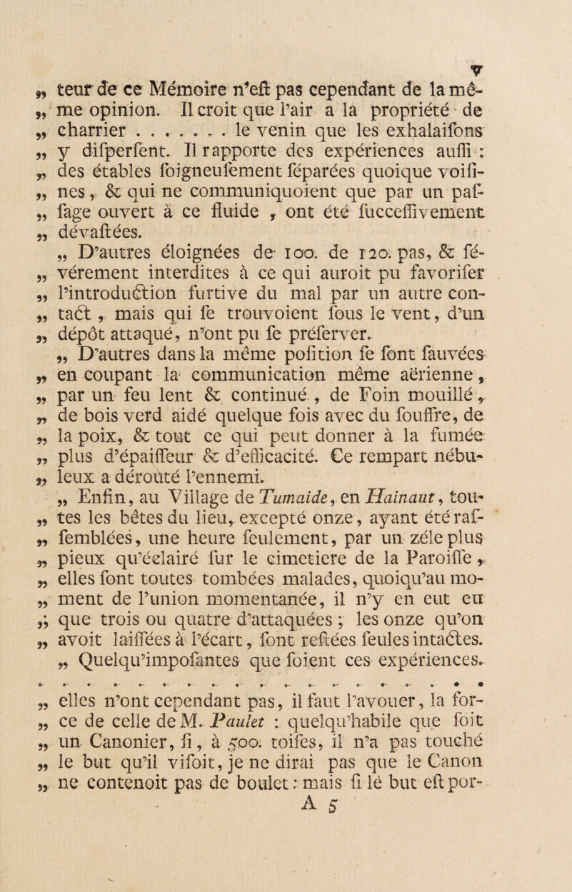 », teur Je ce Mémoire n’eft pas cependant de la mê- „ me opinion. Il croit que Pair a la propriété de „ charrier..le venin que les exhalaifons „ y difperfent. Il rapporte des expériences aullî : „ des étables foigneufemerit féparées quoique voifi- „ nés& qui ne communiquoient que par un paf- „ Page ouvert à ce fluide , ont été fucceffivement „ dévaftées. „ D’autres éloignées de ioo. de 120. pas, & fé- „ vérement interdites à ce qui auroit pu favorifer „ l’introduction furtive du mal par un autre con- „ taél, mais qui fe trouvoient fous le vent, d’un „ dépôt attaqué, n’ont pu fe préferver. „ D’autres dans la même pofition fe font fauvées „ en coupant la communication même aérienne, „ par un feu lent & continué , de Foin mouillé, „ de bois verd aidé quelque fois avec du fouffre, de „ la poix, & tout ce qui peut donner à la fumée „ plus d’épaiffeur & d’efficacité. Ce rempart nébu* „ leux a dérouté l’ennemi. „ Enfin, au Village de Tumaide, en Hainaut, tou* „ tes les bêtes du lieu, excepté onze, ayant étéraf- », femblées, une heure feulement, par un zélé plus „ pieux qu’éclairé fur le cimetiere de la Paroiffe y „ elles font toutes tombées malades, quoiqu’au mo- ment de l’union momentanée, il n’y en eut eu que trois ou quatre d’attaquées les onze qu’on „ avoit laiffees à l’écart, font refiées feules intactes. », Quelqu’impofantes que foient ces expériences. &■■■ O- • O O' 9 9 9- • 9- t-f 9~ 9* O O O ® 9 „ elles n’ont cependant pas, il faut l’avouer, la for- „ ce de celle de M. Paulet : quelqu’habile que foit „ un Canonier, fi, à 500. toifes, il n’a pas touché „ le but qu’il vifoit, je ne dirai pas que le Canon „ ne contenoit pas de boulet: mais fi lé but eftpor- A s