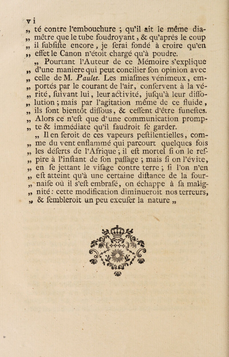 „ té contre l’embouchure ; qu’il ait le même dîa- „ mètre que le tube foudroyant, & qu’après le coup „ il fubfifte encore, je ferai fondé à croire qu’en. „ effet le Canon n’étoit chargé qu’à poudre. „ Pourtant l’Auteur de ce Mémoire s’explique „ d’une maniéré qui peut concilier fon opinion avec „ celle de M. Paulet. Les miafmes vénimeux, em- „ portés par le courant de l’air, confervent à la vé- „ rité, fuivantlui, leur aétivité, jufqu’à leur diffo- „ lution ; mais par l’agitation même de ce fluide, „ ils font bientôt diffous, & celfent d’être funeftes. „ Alors ce n’eft que d’une communication promp- „ te & immédiate qu’il faudrait fe garder. „ Il en ferait de ces vapeurs peftilentielles, com- „ me du vent enflammé qui parcourt quelques fois „ les déferts de l’Afrique ; il eft mortel fi on le ref- „ pire à l’inftant de l'on pafîàge ; mais fi on l’évite, „ en fe jettant le vifage contre terre ; fi l’on n’en „ eft atteint qu’à une certaine diftance de la four- „ naife où il s’eft embrafé, on échappe à fa malig- „ nité : cette modification diminueroit nos terreurs, „ & fembleroit un peu excufer la nature „