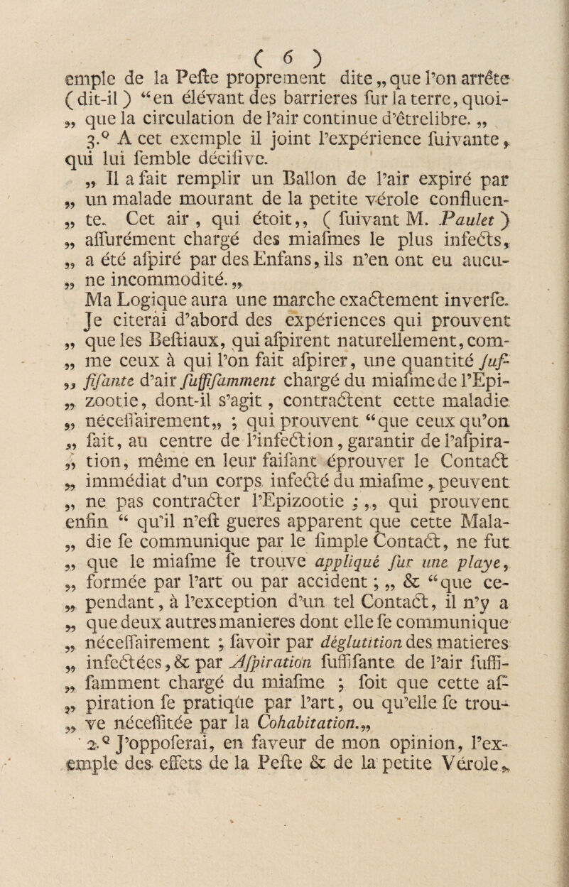 cmple de la Pelte proprement dite,, que l’on arrête ( dit-il ) “en élevant des barrières fur la terre, quoi- „ que la circulation de l’air continue d’êtrelibre. „ 3.0 A cet exemple il joint l’expérience fuivante, qui lui fernble déciiive. „ Il a fait remplir un Ballon de l’air expiré par „ un malade mourant de la petite vérole confluen- „ te. Cet air , qui étoit,, ( fuivant M. Paulet ) „ affurément chargé des miafmes le plus infeéts, „ a été afpiré par des Enfans, ils n’en ont eu aucu- „ ne incommodité. „ Ma Logique aura une marche exaétement inverfe. Je citerai d’abord des expériences qui prouvent „ que les Beftiaux, qui alpirent naturellement, com- „ me ceux à qui l’on fait afpirer, une quantité Juf- ,, fîjante d’air fuffifamment chargé du miafmede l’Epi- „ zootie, dont-il s’agit, contractent cette maladie „ néceflairement,, ; qui prouvent “que ceux qu’on „ fait, au centre de l’infeéti011,garantir del’afpira- „ tion, même en leur faifant éprouver le Contact „ immédiat d’un corps infecté du miafme, peuvent „ ne pas contracter l’Epizootie ;,, qui prouvent enfin “ qu’il n’eft gueres apparent que cette Mala- „ die fe communique par le fîmple Contaét, ne fut „ c]ue le miafme fe trouve appliqué fut une. playe, „ formée par l’art ou par accident ; „ & “que ce- „ pendant, à l’exception d’un tel Contaél, il n’y a „ que deux autres maniérés dont elle fe communique „ néceflairement ; favoir par déglutition des matières „ infeétées, & par Afpiration fuffifante de l’air fuffi- „ famment chargé du miafme ; foit que cette aE j, piration fe pratiqûe par l’art, ou qu’elle fe trou- w ve nécefiitée par la Cohabitation.,, ' 2.q j’oppoferai, en faveur de mon opinion, l’ex¬ emple des effets de la Pefte & de la petite Vérole „