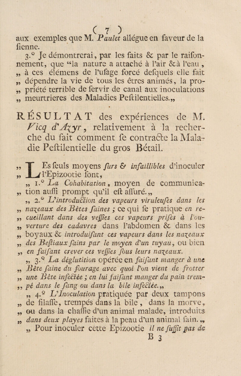 aux exemples que M. Paulet allègue en faveur de la lienne. 3.0 Je démontrerai, par les faits & par le raifon- nement, que “la nature a attaché à l’air &à l’eau , „ à ces élémens de l’ufage forcé defquels elie fait „ dépendre la vie de tous les êtres animés, la pro- „ priété terrible de fervir de canal aux inoculations „ meurtrières des Maladies Peftilentielles.,, 9 RESULT AT des expériences de M. Ficq d'A\yr, relativement à la recher¬ che du fait comment fe contracte la Mala¬ die Peftilentielle du gros Bétail. „ T Es feuls moyens furs & infaillibles d’inoculer „ 1 J l’Epizootie font, „ i.° La Cohabitation, moyen de communie a- „ tion aufli prompt qu’il eft affûté, „ „ 2.° L'introduction des vapeurs viruleufes dans les „ naseaux des Bêtes faines ; ce qui fe pratique ère re- „ cueillant dans des vejjles ces vapeurs prifes à Vou- „ verture des cadavres dans l’abdomen & dans les „ boyaux & introduifant ces vapeurs dans les naseaux ,, des Beftiaux fains par le moyen d’un tuyau, ou bien ,, en faifant crever ces veffies fous leurs naseaux. „ 3.q La déglutition opérée en faifant manger à une „ Bête faine du fourage avec quoi Von vient de frotter „ une Bête infectée ; en lui faifant manger du pain trern- ,, pé dans le fang ou dans la bile infectée. „ „ 4.® LInoculation pratiquée par deux tampons „ de filaffe, trempés dans la bile , dans la morve, „ ou dans la chaffie d’un animal malade, introduits „ dans deux playes faites à la peau d’un animal fain. „ „ Pour inoculer cette Epizootie il ne fuffît pas de B 3