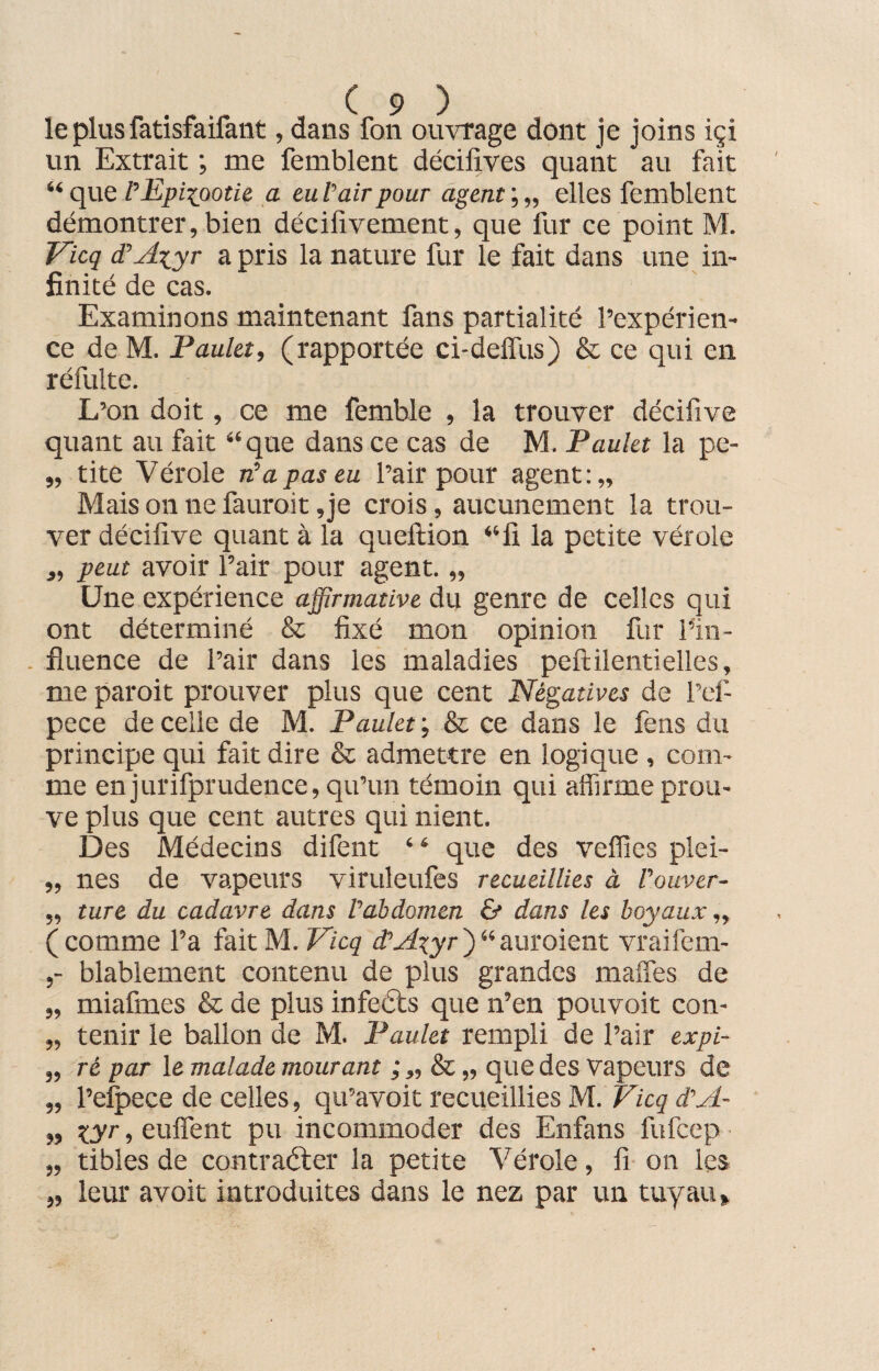 le plus fatisfaifant, dans fon ouvrage dont je joins içi un Extrait ; me femblent décifives quant au fait “ que P Epizootie a euV air pour agent’,,, elles femblent démontrer, bien décifivement, que fur ce point M. Vicq d'Axjyr a pris la nature fur le fait dans une in¬ finité de cas. Examinons maintenant fans partialité l’expérien¬ ce de M. Paulet, (rapportée ci-delïus) & ce qui en réfulte. L’on doit, ce me femble , la trouver décifive quant au fait “que dans ce cas de M. Paulet la pe- „ tite Vérole n'a pas eu l’air pour agent:,. Mais on ne fauroit ,je crois, aucunement la trou¬ ver décifive quant à la queftion “fi la petite vérole ,, peut avoir l’air pour agent. „ Une expérience affirmative du genre de celles qui ont déterminé & fixé mon opinion fur l’in- . fluence de l’air dans les maladies peftilentielles, me paroit prouver plus que cent Négatives de l’ef- pece de celle de M. Paulet ; & ce dans le fens du principe qui fait dire & admettre en logique , com¬ me en jurifprudence, qu’un témoin qui affirme prou¬ ve plus que cent autres qui nient. Des Médecins difent “ que des veffies plei- „ nés de vapeurs viruleufes recueillies à l'ouver- „ turc du cadavre dans l'abdomen & dans les boyaux „ (comme l’a fait M. Vicq ttAxyr)“auroient vraifem- blablement contenu de plus grandes maffes de „ miafmes & de plus infeéts que n’en pouvoit con- „ tenir le ballon de M. Paulet rempli de l’air expi- „ ré par le malade mourant ; „ & „ que des vapeurs de „ l’efpece de celles, qu’avoit recueillies M. Vicq d'A- » xyr ■> euffent pu incommoder des Enfans fufcep „ tibles de contraéler la petite Vérole, fi on les „ leur avoit introduites dans le nez par un tuyau»