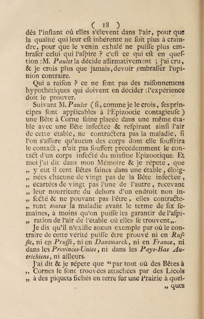 ( 13 ) dès l’inftant où elles s’élèvent dans l’air, pour que la qualité qui leur eft inhérente ne foit plus à crain¬ dre, pour que le venin exhalé ne puiffe plus em- brafer celui qui l’afpire ? c’eft ce qui eft en quef- tion :M. Pauletla décide affirmativement ; j’ai cru, & je crois plus que jamais,devoir embraflèr l’opi¬ nion contraire. Qui a raifon ? ce ne font pas des raifonnemens hypothétiques qui doivent en décider : l’expérience doit le prouver. Suivant M. Paulet ( fi, comme je le crois, fesprin¬ cipes font applicables à l’Epizootie contagieufe ) une Bête à Corne faine plaeée dans une même éta¬ ble avec une Bête infeètée & refpirant ainfi l’air de cette étable, ne contraélera pas la maladie, fi l’on s’alfure qu’aucun des corps dont elle fouffrira le contact, n’ait pas fouffert précédemment le con¬ tact d’un corps infeêté du mi al me Epizootique. Et moi j’ai dit dans mon Mémoire & je répété , que „ y eut il cent Bêtes faines dans une étable, éloig- „ nées chacune de vingt pas de la Bête infeétée , „ écartées de vingt pas l’une de l’autre , recevant „ leur nourriture du dehors d’un endroit non in- „ fcêté & ne pouvant pas l’être , elles contraête- „ ront toutes la maladie avant le terme de fix fe- maines, à moins qu’on puiffe les garantir de Pafpî- „ ration de l’air de l’étable où elles le trouvent,,. je dis qu’il n’exifte aucun exemple par où le con¬ traire de cette vérité puiffe, être prouvé ni en Ruft Jîe, ni en Prujje, ni en Danemarck, ni en France, ni dans les Provinces-Urnes, ni dans les Pays-Bas Au¬ trichiens, ni ailleurs. . J’ai dit & je répété que “par tout où des Bêtes à ,, Cornes lé font trouvées attachées par des Licols „ à des piquets fichés en terre fur une Prairie à quel¬ ques 99