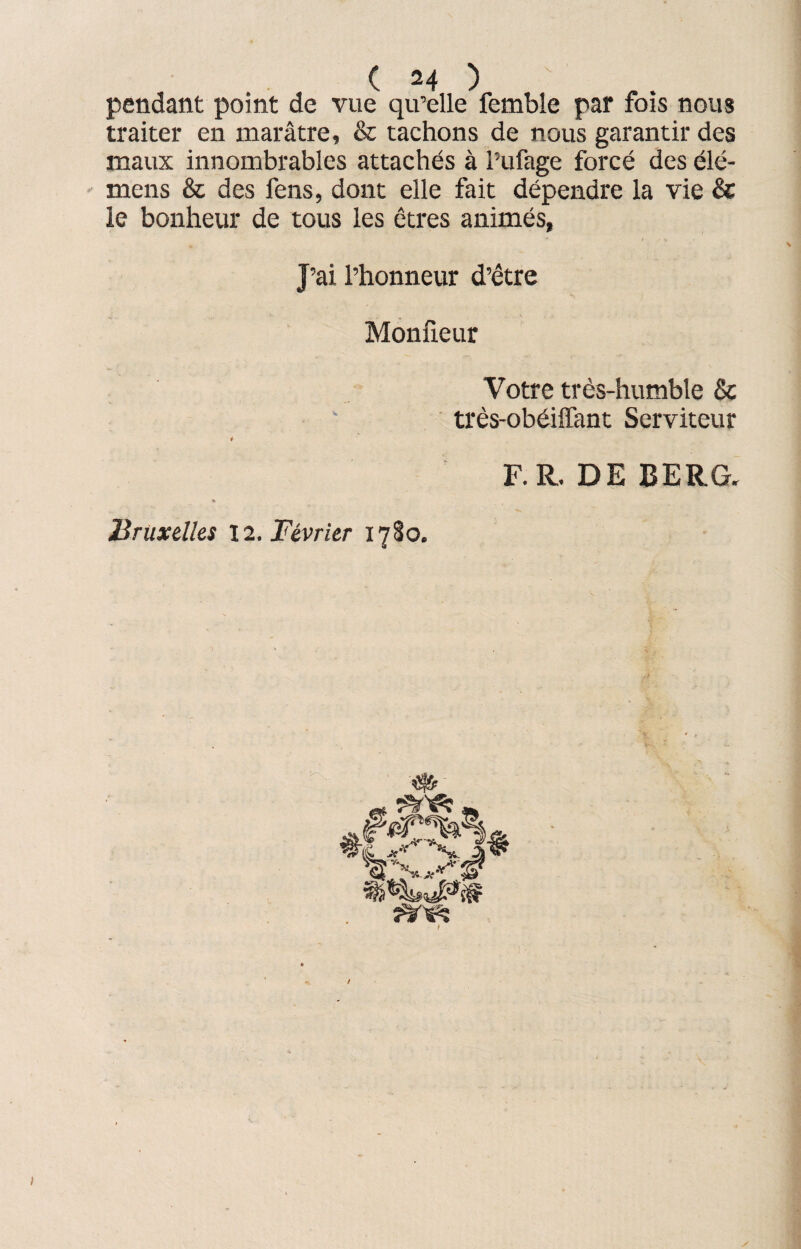 pendant point de vue qu’elle femble par fois nous traiter en marâtre, & tachons de nous garantir des maux innombrables attachés à l’ufage forcé des élé- mens & des fens, dont elle fait dépendre la vie & le bonheur de tous les êtres animés, J’ai l’honneur d’être Moniteur Votre très-humble & très-obéiffant Serviteur F.R. DE BERG. Bruxelles 12. Février 1780. î5^ y