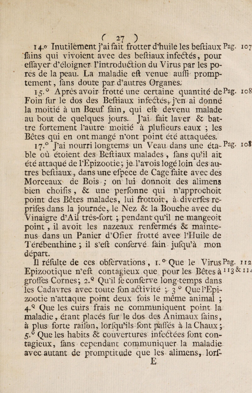 r ^27 ) 14.0 Inutilement j’ai fait frotter d’huile les beftiaux Pag. 107 Tains qui vivoient avec des beftiaux infectés, pour effayer d’éloigner l’introduétion du Virus par les po¬ res de la peau. La maladie eft venue auffr promp¬ tement , fans doute par d’autres Organes; 15.0 Après avoir frotté une certaine quantité de Pag- 108 Foin fur le dos des Beftiaux infectés, j’en ai donné la moitié à un Bœuf fain, qui eft devenu malade au bout de quelques jours. J’ai fait laver & bat¬ tre fortement l’autre moitié à plulieurs eaux ; les Bêtes qui en ont mangé n’ont point été attaquées. 17.0 j’ai nourri longtems un Veau dans une éta- PaS- io^ bïe où étoient des Beftiaux malades , fans qu’il ait été attaqué de l’Epizootie; je-l’avois logé loin des au¬ tres beftiaux, dans une efpece de Cage faite avec des Morceaux de Bois ; on lui donnoit des alimens bien choiiis , & une perfonne qui n’approchoit point des Bêtes malades, lui frottoit, à diverfesre- prifesdans la journée, le Nez & la Bouche avec du Vinaigre d’Ail très-fort ; pendant qu’il ne mangeoit point, il avoit les nazeaux renfermés & mainte¬ nus dans un Panier d’Giier frotté avee: l’Huile de Térébenthine; il s’eft confervé fain jufqu’à mon départ. Il réfulte de ces obfervations, 1.0 Que le Virus P?g- 112 Epizootique n’eft contagieux que pour les Bêtes à1*3 &11  grolfes Cornes; 2.Q Qu’il feconferve long-temps dans les Cadavres avec toute fon activité ;. 3 0 Que l’Epi¬ zootie n’attaque point deux fois le même animal ; 4V Que les cuirs frais ne communiquent point la maladie, étant placés furie dos des Animaux fains, à plus forte raifon, 1 or [qu’il s font pafies à la Chaux; 5.0 Que les habits & couvertures infectées font con¬ tagieux, fans cependant communiquer la maladie avec autant de promptitude que les alimens, lorT