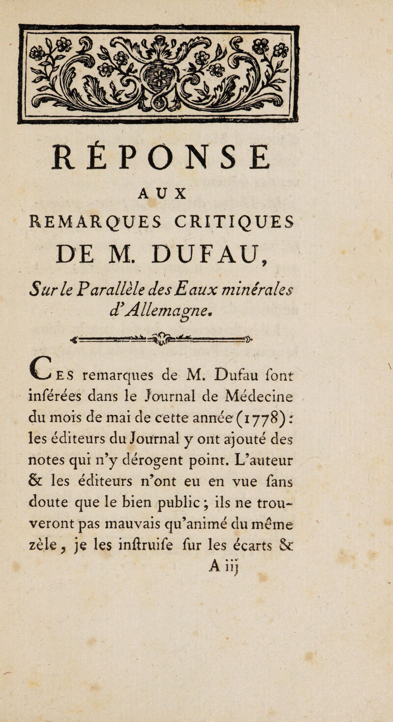 AUX REMARQUES CRITIQUES DE M. DUFAU, Sur le Parallèle des Eaux minérales d*Allemagne, O C^ES remarques de M. Dufau font inférées dans le Journal de Médecine du mois de mai de cette année(i778) : les éditeurs du Journal y ont ajouté des notes qui n’y dérogent point. L’auteur 61 les éditeurs n’ont eu en vue fans doute que le bien public ; ils ne trou¬ veront pas mauvais qu’animé du même zèle y je les inftruife fur les écarts & À iij