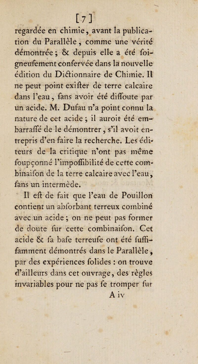 [7] regardée en chimie, avant la publica¬ tion du Parallèle, comme une vérité démontrée ; &: depuis elle a été foi- gneufement confervée dans la nouvelle édition du Diélionnaire de Chimie. Il ne peut point exifter de terre calcaire dans Peau, fans avoir été diffoute par un acide. M. Dufau n’a point connu la nature de cet acide ; il auroit été em- barralfé de le démontrer , s’il avoit en¬ trepris d’en faire la recherche. Les édi¬ teurs de la critique n’ont pas même foupçonné Pimpoffibilité de cette coin- binaifon de la terre calcaire avec l’eau, fans un intermède. Il eft de fait que Peau de Pouillon contient un abforbant terreux combiné avec un acide ; on ne peut pas former de doute fur cette combinaifon. Cet acide & fa bafe terreufe ont été fuffi- famment démontrés dans le Parallèle, par des expériences folides : on trouve d’ailleurs dans cet ouvrage, des règles invariables pour ne pas fe tromper fur Aiv