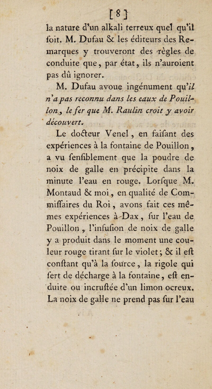 la nature d’un alkali terreux quel qu’il ioit. M. Dufau & les éditeurs des Re¬ marques y trouveront des 'règles de conduite que, par état, ils n’auroient pas dû ignorer. M. Dufau avoue ingénument qu’z7 n a pas reconnu dans les eaux de Pouil- Ion y le fer que M. Raulhn croit y avoir découvert* Le doéleur Veneî, en faifant des expériences à la fontaine de Pouillon, a vu fenfiblement que la poudre de noix de galle en précipite dans la minute Peau en rouge. Lorfque M, Montaud &. moi, en qualité de Com- miflaires du Roi, avons fait ces mê¬ mes expériences à-Dax, fur Peau de Pouillon y Pinfufion de noix de galle y a produit dans le moment une cou¬ leur rouge tirant fur le violet ; & il efl confiant qu’à la fource, la rigole qui fert de décharge à la fontaine, eft en¬ duite ou incrufiée d’un limon ocreux, La noix de galle ne prend pas fur Peau