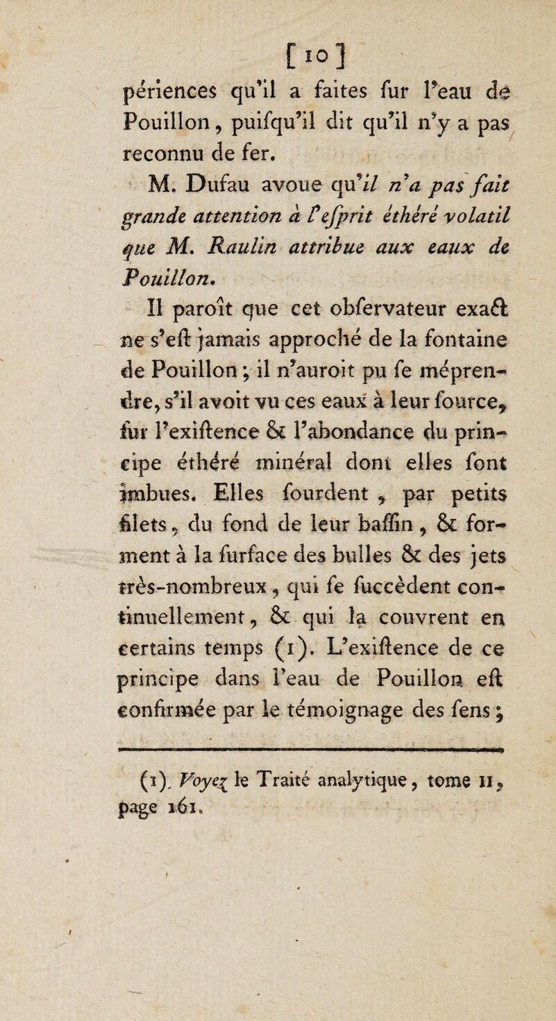 [10] périences qu’il a faites fur Peau de Pouillon, puifqu’il dit qu’il n’y a pas reconnu de fer. M. Dufau avoue qu’i/ ria pas fait grande attention à Üefprit éthéré volatil que M. Raulin attribue aux eaux de Pouillon. Il paroît que cet obfervateur exaél ne s’efl jamais approché de la fontaine de Pouillon ; il n’auroit pu fe mépren¬ dre, s’il avoir vu ces eaux à leur fource* fur Pexiftence & l’abondance du prin¬ cipe éthéré minéral dont elles font imbues. Elles four dent , par petits hîets 9 du fond de leur baffin, & for¬ ment à la furface des bulles & des jets très-nombreux , qui fe fuccèdent con¬ tinuellement, Se qui 1-a couvrent en certains temps (i). L’exiflence de ce principe dans Peau de Pouillon eft confirmée par le témoignage des fens * (i). Voyez le Traité analytique, tome H, page 161. ♦