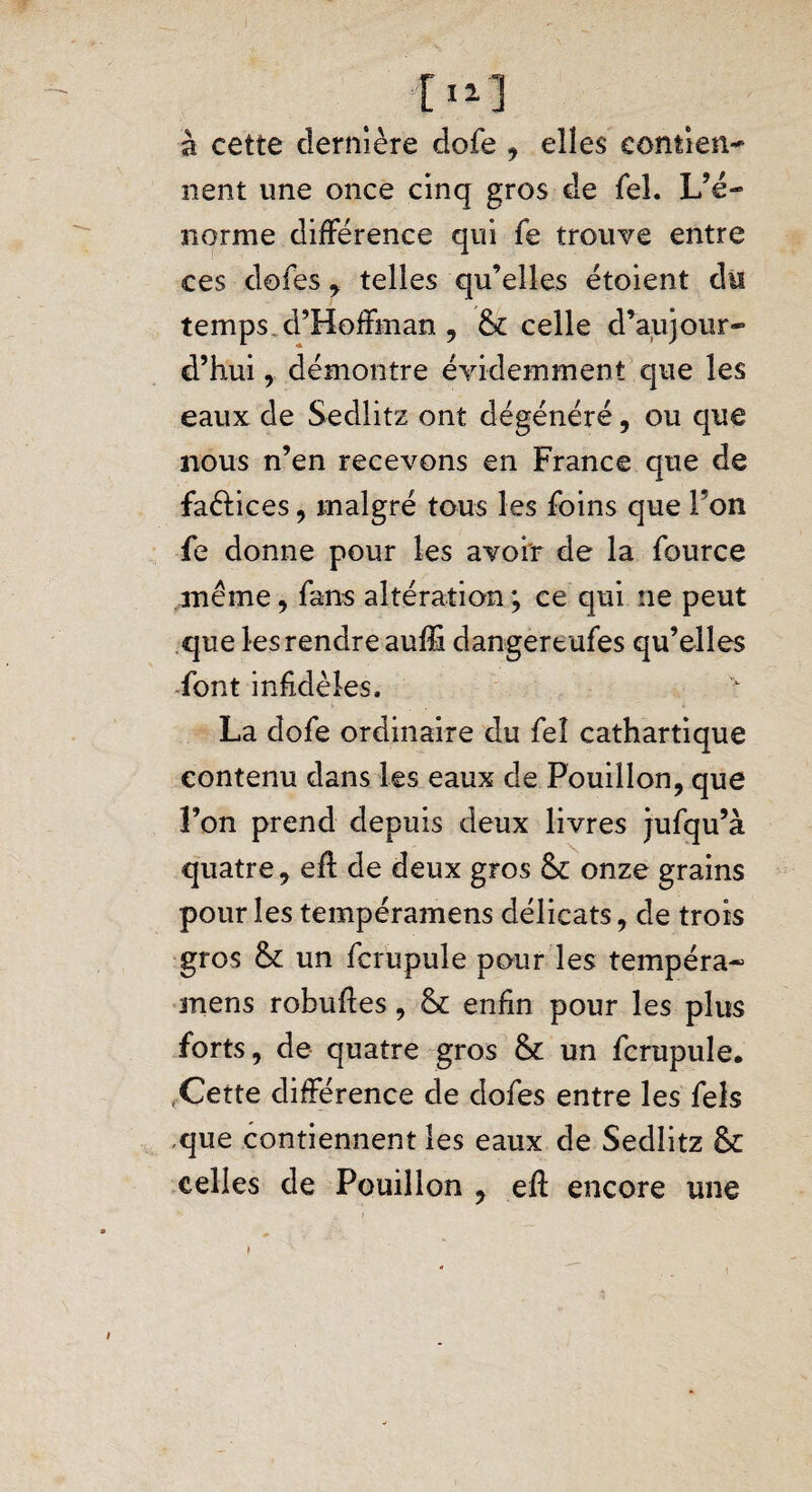 à cette dernière dofe , elles eontien- nent une once cinq gros de Tel. L’é- norme différence qui fe trouve entre ces dofes , telles qu’elles étoient du temps d’Hoffman , 6c celle d’aujour¬ d’hui , démontre évidemment que les eaux de Sedlitz ont dégénéré, ou que nous n’en recevons en France que de faétices, malgré tous les foins que Fon fe donne pour les avoir de la fource même, fans altération ; ce qui ne peut que les rendre auffi dangertufes qu’elles font infidèles, La dofe ordinaire du feî cathartique contenu dans les eaux de Pouillon, que l’on prend depuis deux livres jufqu’à quatre, eff de deux gros 6c onze grains pour les tempéramens délicats, de trois gros 6c un fcrupule pour les tempéra¬ mens robuif es, 6c enfin pour les plus forts, de quatre gros 6c un fcrupule. Cette différence de dofes entre les fels que contiennent les eaux de Sedlitz 6c celles de Pouillon , eft encore une