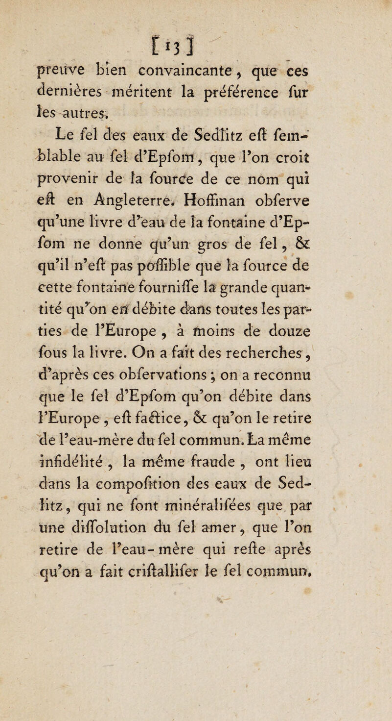 Eu] preuve bien convaincante, que ces dernières méritent la préférence fur les autres. Le fel des eaux de Sedîitz eft fem- blable au fel d’Epfom, que l’on croit provenir de la fource de ce nom qui eff en Angleterre* Hoffman obferve qu ’une livre d’eau de la fontaine d’ Ep- fom ne donne qu’un gros de fel, &£ qu’il n’eff pas poffible que la fource de cette fontaine fourniffe la grande quan¬ tité qu’on en débite dans toutes les par¬ ties de l’Europe , à moins de douze fous la livre. On a fait des recherches, d’après ces obfervations ; on a reconnu que le fel d’Epfom qu’on débite dans l’Europe , eff faéfice, & qu’on le retire de l’eau-mère du fel commun. La même infidélité , la même fraude , ont lieu dans la eompofition des eaux de Sed¬ îitz, qui ne font minéralifées que par une diffolution du fel amer, que l’on retire de l’eau-mère qui refte après qu’on a fait criftallifer le fel commun.