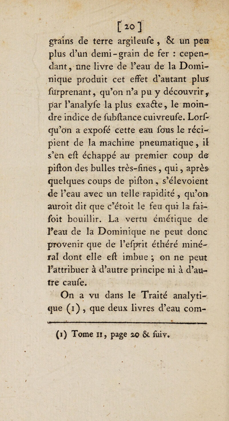 i>] grains de terre argileufe , <k un peu plus d’un demi-grain de fer : cepen¬ dant, une livre de Feau de la Domi¬ nique produit cet effet d’autant plus furprenant, qu’on n’a pu y découvrir ^ par l’analyfe la plus exa&e, le moin¬ dre indice de fubftance cuivreufe. Lorf- qu’on a expofé cette eau fous le réci¬ pient de la machine pneumatique, il s’en elî échappé au premier coup de pifton des bulles très-fines, qui, après quelques coups de pifion „ s’élevoient de l’eau avec un telle rapidité , qu’on auroiî dit que c’étoit le feu qui la fai- foit bouillir. La vertu émétique de Feau de la Dominique ne peut donc provenir que de l’efprit éthéré miné¬ ral dont elle efl imbue ; on ne peut l’attribuer à d’autre principe ni à d’au¬ tre caufe. On a vu dans le Traité analyti¬ que (i) , que deux livres d’eau coin- ■ - ... — -.— ■ ■ - -- *— - m (i) Tome n, page 20 &. fuiv. / 1