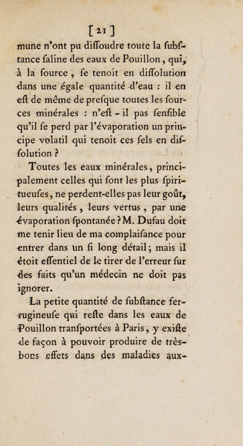 îîiune n’ont pu diffoudre toute la fubf- tance faline des eaux do Pouillon, qui, à la fource , fe tenoit en diAblution dans une égalé quantité d’eau : il en eft de même de prefque toutes les four- ces minérales : n’eff - il pas fenfble <qu’il fe perd par l’évaporation un prin- eipe volatil qui tenoit ces fels en dif- folution ? Toutes les eaux minérales, princi¬ palement celles qui font les plus fpiri- tueufes, ne perdent-elles pas leur goût, leurs qualités , leurs vertus , par une évaporation fpontanée?M. Dufau doit me tenir lieu de ma complaifance pour entrer dans Un li long détail; mais il étoit effentiel de le tirer de l’erreur fur 4es faits qu’un médecin ne doit pas ignorer. La petite quantité de fubflance fer- -rugineufe qui refte dans les eaux de Pouillon tranfportées à Paris, y exiff e de façon à pouvoir produire de très- bons effets dans jdes maladies aux-