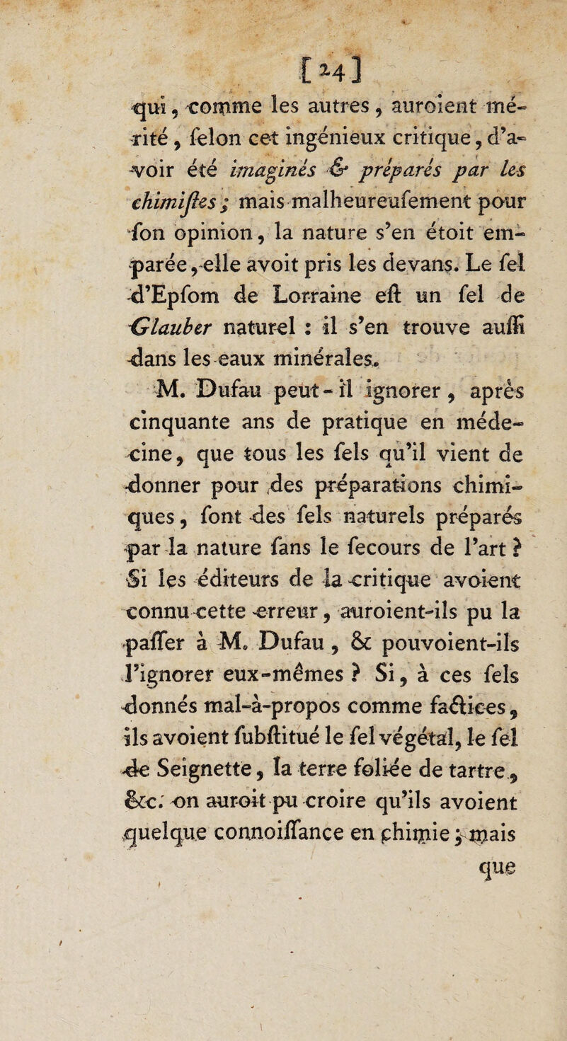 [ m] - A ■; > - qui, cornue les autres, auroient mé¬ rité , félon eet ingénieux critique, d’a¬ voir été imaginés & préparés par les chimiftes ; mais malheureufement pour fon opinion, la nature s’en étoit em¬ parée , elle avoit pris les devans. Le fel d’Epfom de Lorraine eft un fel de -Glauber naturel : il s’en trouve auffi -dans les eaux minérales. M. Dufau peut-il ignorer, après cinquante ans de pratique en méde¬ cine, que tous les fels qu’il vient de •donner pour des préparations chimi¬ ques , font -des fels naturels préparés par la nature fans le fecours de l’art} Si les éditeurs de la critique avoient connu cette erreur, auroient-iîs pu la paffer à M* Dufau , & pouvoient-ils l’ignorer eux-mêmes ? Si, à ces fels donnés mal-à-propos comme faéliees, ils avoient fubftitué le fel végétal, le fel -de Seignette, la terre foliée de tartre, &c; on auroit pu croire qu’ils avoient quelque connoiffance en phiip.ie ornais que / 1
