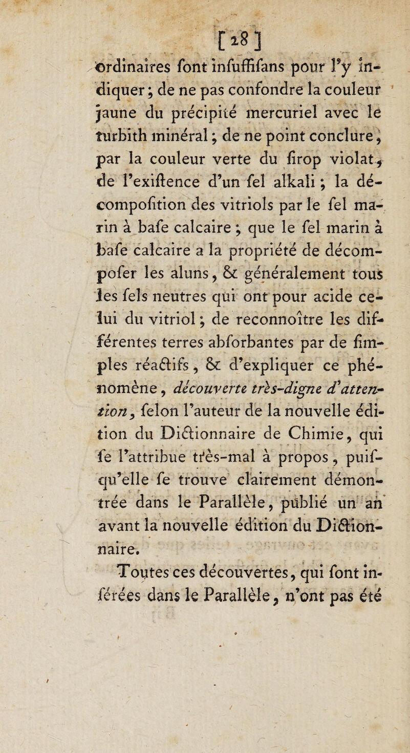 [1S] ^ordinaires font infuffifans pour Yy in¬ diquer; de ne pas confondre la couleur jaune du précipité mercuriel avec le îurbith minéral ; de ne point conclure , par la couleur verte du firop violât , de l’exiftence d’un fel alkali ; la dé¬ composition des vitriols par le fel ma¬ rin à bafe calcaire ; que le fel marin à bafe calcaire a la propriété de décom- pofer les aluns, & généralement tous les feîs neutres qui ont pour acide ce¬ lui du vitriol ; de reconnoître les dif¬ férentes terres abforbantes par de fin- pies réaéiifs, & d’expliquer ce phé¬ nomène , découverte tri s-digne d'atten¬ tion, félon l’auteur de la nouvelle édi¬ tion du Dictionnaire de Chimie, qui fe l’attribue très-mal à propos , puif» qu’elle fe trouve clairement démon¬ trée dans le Parallèle, publié un ah avant la nouvelle édition du Diction¬ naire. Toutes ces découvertes, qui font in¬ férées dans le Parallèle, n’ont pas été