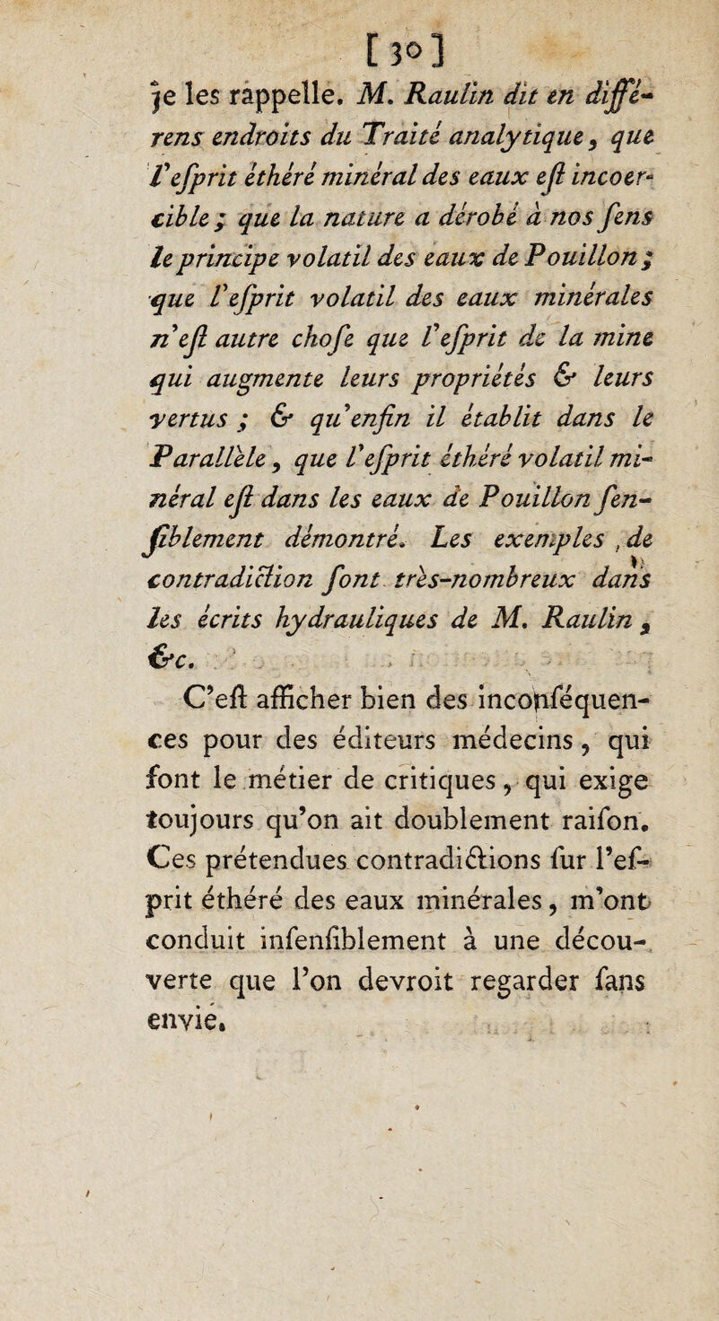 [30] je les rappelle. M. Raulin dit m diffé¬ rons endroits du Traité analytique, que fefprït éthéré minéral des eaux e(l incoer¬ cible ; que la nature a dérobé à nos fens le principe volatil des eaux de Pouillon / que Véfprit volatil des eaux minérales n èfi autre chofe que Véfprit de la mine qui augmente leurs propriétés & leurs vertus ; & qu enfin il établit dans le Parallèle 9 que P éfprit éthéré volatil mi¬ néral efi dans les eaux de Pouillon fen- fîblement démontré» Les exemples , de contradiction font très-nombreux dans les écrits hydrauliques de M. Raulin , &c. C’efl afficher bien des incolfiféquen- ces pour des éditeurs médecins, qui font le métier de critiques, qui exige toujours qu’on ait doublement raifon. Ces prétendues contradi&ions fur l’ef- prit éthéré des eaux minérales, m’ont conduit mfenfbiement à une décou¬ verte que l’on devroit regarder fans envie. »