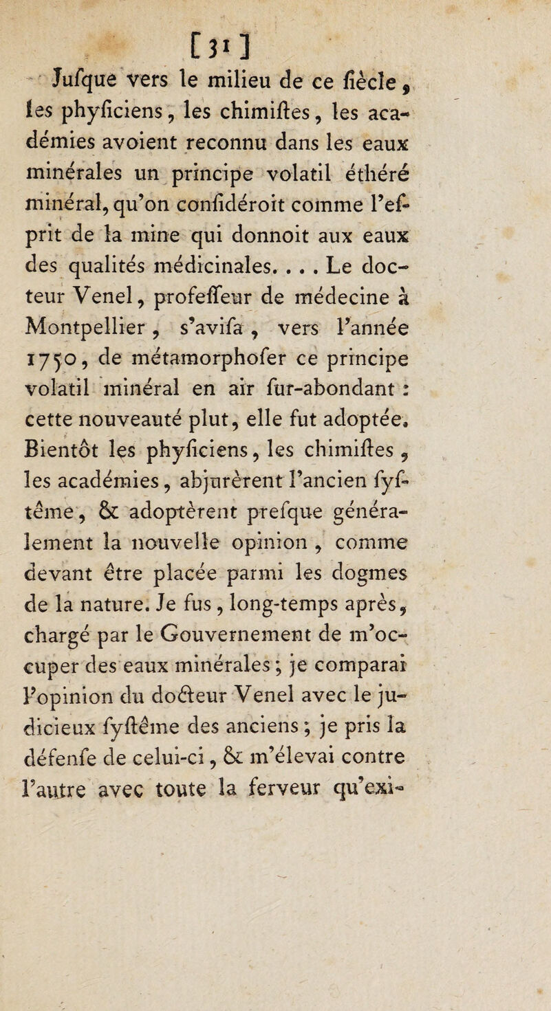 [î*] Jufque vers le milieu de ce fiècîe 9 les phyficiens, les chimiftes, les aca¬ démies avoient reconnu dans les eaux minérales un principe volatil éthéré minéral, qu’on confidéroit comme l’ef- prit de la mine qui donnoit aux eaux des qualités médicinales. ... Le doc¬ teur Venel, profeffeur de médecine à Montpellier, s’avifa , vers l’année 1750, de métamorphofer ce principe volatil minéral en air fur-abondant : cette nouveauté plut, elle fut adoptée. Bientôt les phyficiens, les chimiftes , les académies, abjurèrent l’ancien fyfi* terne, & adoptèrent prefque généra¬ lement la nouvelle opinion , comme devant être placée parmi les dogmes de la nature. Je fus , long-temps après, chargé par le Gouvernement de m’oc¬ cuper des eaux minérales ; je comparai l’opinion du do&eur Venei avec le ju¬ dicieux fyftême des anciens ; je pris la défenfe de celui-ci, & m’élevai contre l’autre avec toute la ferveur qu’exi-