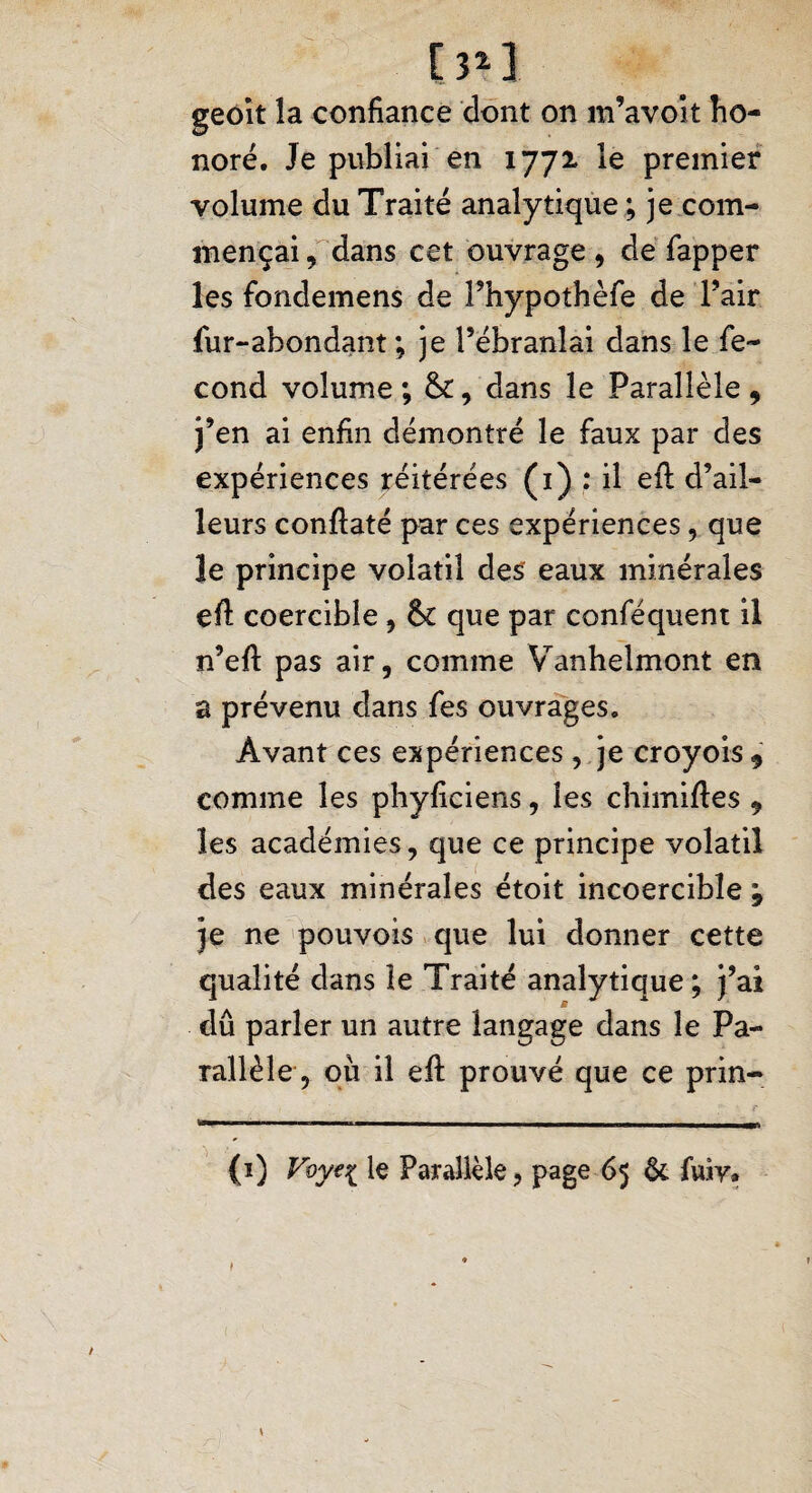[3*] geoît la confiance dont on m’avoit ho¬ noré. Je publiai en 1772 le premier volume du Traité analytique ; je com¬ mençai , dans cet ouvrage , de fapper les fondemens de Phypothèfe de l’air fur-abondant; je l’ébranlai dans le fé¬ cond volume ; &, dans le Parallèle , j’en ai enfin démontré le faux par des expériences réitérées (1) : il efl d’ail¬ leurs conftaté par ces expériences, que le principe volatil des eaux minérales efi: coercibîe , & que par conféquent il n’efi: pas air, comme Vanhelmont en a prévenu dans fes ouvrages. Avant ces expériences , je croyois* comme les phyficiens, les chimiftes , les académies, que ce principe volatil des eaux minérales étoit incoercible ; je ne pouvois que lui donner cette qualité dans le Traité analytique; j’ai dû parler un autre langage dans le Pa¬ rallèle, où il eft prouvé que ce prin- (1) Vvy^i le Parallèle, page 65 & fuiy»