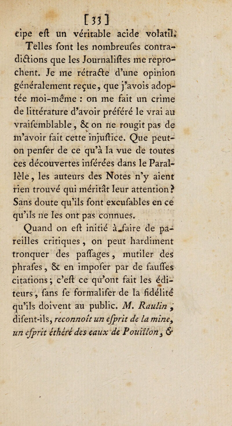 [îî] cipe eft un véritable acide volatil; Telles font les nombreuses corttra- diéfions que les Journalises me repro¬ chent. Je me rétra&e d’une opinion généralement reçue, que j’avois adop¬ tée moi-même : on me fait un crime de littérature d’avoir préféré le vrai au vraifemblable, &L on ne rougit pas de m’avoir fait cette injuSice. Que peut- on penfer de ce qu’à la vue de toutes ces découvertes inférées dans le Paral¬ lèle, les auteurs des Notes n’y aient rien trouvé qui méritât leur attention? Sans doute qu’ils font excufables en ce qu’ils ne les ont pas connues. Quand on eft initié àjaire de pa¬ reilles critiques, on peut hardiment tronquer des paffages, mutiler des phrafes, & en impofer par de fauffes citations ; c’eft ce qu’ont fait les édi¬ teurs , fans fe formalifer de la fidélité qu’ils doivent au public. M. Raulin 9 difent-ils, reconnoit un efprit de la mine9 un efprit éthéré des eaux de Pouillon9 &