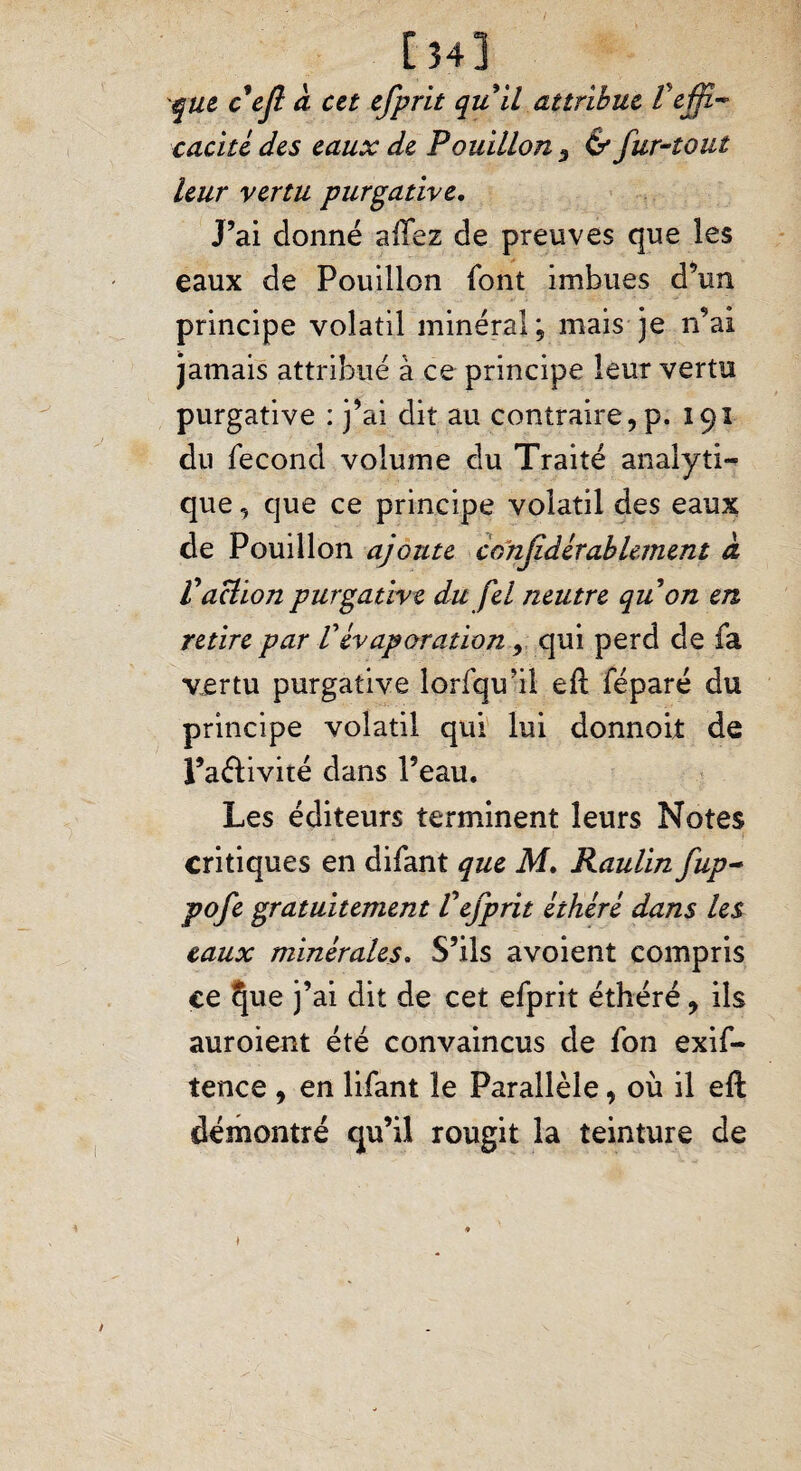 [34] que c'ejl à cet efprit qu il attribue Pejfi~ caché des eaux de Pouillon 5 & fur-tout leur vertu purgative. J’ai donné allez de preuves que les eaux de Pouillon font imbues d’un principe volatil minéral ; mais je n’ai jamais attribué à ce principe leur vertu purgative : j’ai dit au contraire, p. 191 du fécond volume du Traité analyti¬ que , que ce principe volatil des eaux de Pouillon ajoute confidérablement a Vaction purgative du fel neutre qu on en retire par Vévaporation, qui perd de fa vertu purgative lorfqu’il eft féparé du principe volatil qui lui donnoit de l’a&ivité dans l’eau. Les éditeurs terminent leurs Notes critiques en difant que M, Raulinfup- pofe gratuitement Vefprit éthéré dans les eaux minérales. S’ils avoient compris ce ^ue j’ai dit de cet efprit éthéré, ils auroient été convaincus de fon exif- tence , en lifant le Parallèle, où il eft démontré qu’il rougit la teinture de /