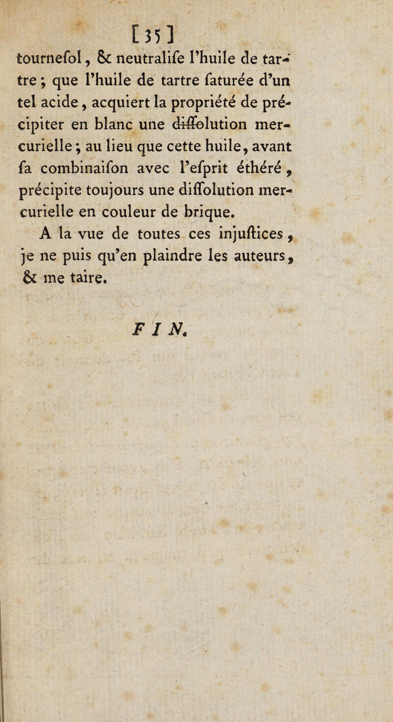 135 3 tournefoi, 5c neutralife l’huile de tar¬ tre ; que l’huile de tartre faturée d’un tel acide, acquiert la propriété de pré¬ cipiter en blanc une diÆblution mer¬ curielle ; au lieu que cette huile, avant fa combinaifon avec l’efprit éthéré , précipite toujours une diffolution mer¬ curielle en couleur de brique. À la vue de toutes ces injuftices, je ne puis qu’en plaindre les auteurs, 5c me taire. F I K