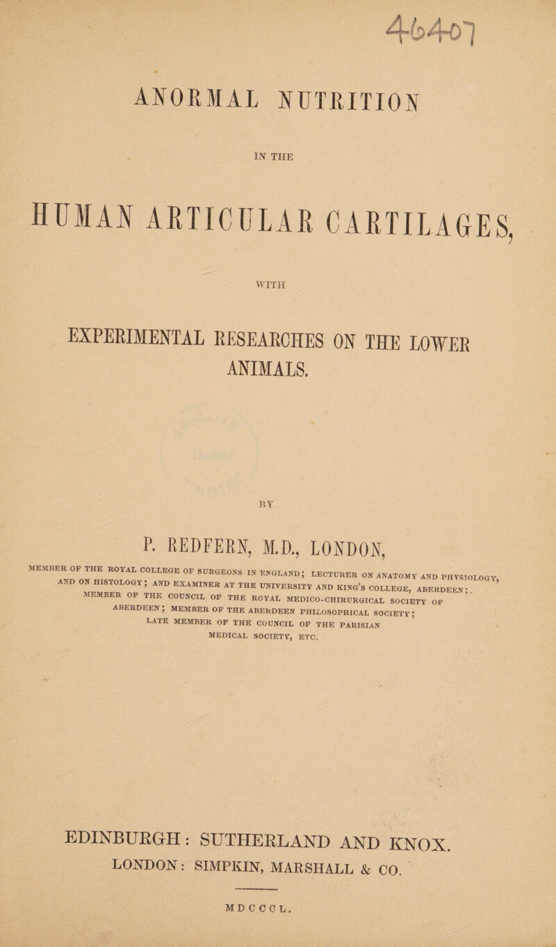 ANORMAL NUTRITION IN THE WITH EXPERIMENTAL RESEARCHES ON THE LOWER ANIMALS. BY P. REDFEM, M.D., LONDON, MEMBER OF THE ROYAL COLLEGE OF SURGEONS IN ENGLAND; LECTURER ON ANATOMY AND PHYSIOLOGY AND ON HISTOLOGY; AND EXAMINER AT THE UNIVERSITY AND KING’S COLLEGE, ABERDEEN- MEMBER OF THE COUNCIL OF THE ROYAL MEDICO-CHIRURGICAL SOCIETY OF ABERDEEN ; MEMBER OF THE ABERDEEN PHILOSOPHICAL SOCIETY ; LATE MEMBER OF THE COUNCIL OF THE PARISIAN MEDICAL SOCIETY, ETC. EDINBURGH: SUTHERLAND AND KNOX. LONDON: SIMPKIN, MARSHALL & CO. MDCCOL,