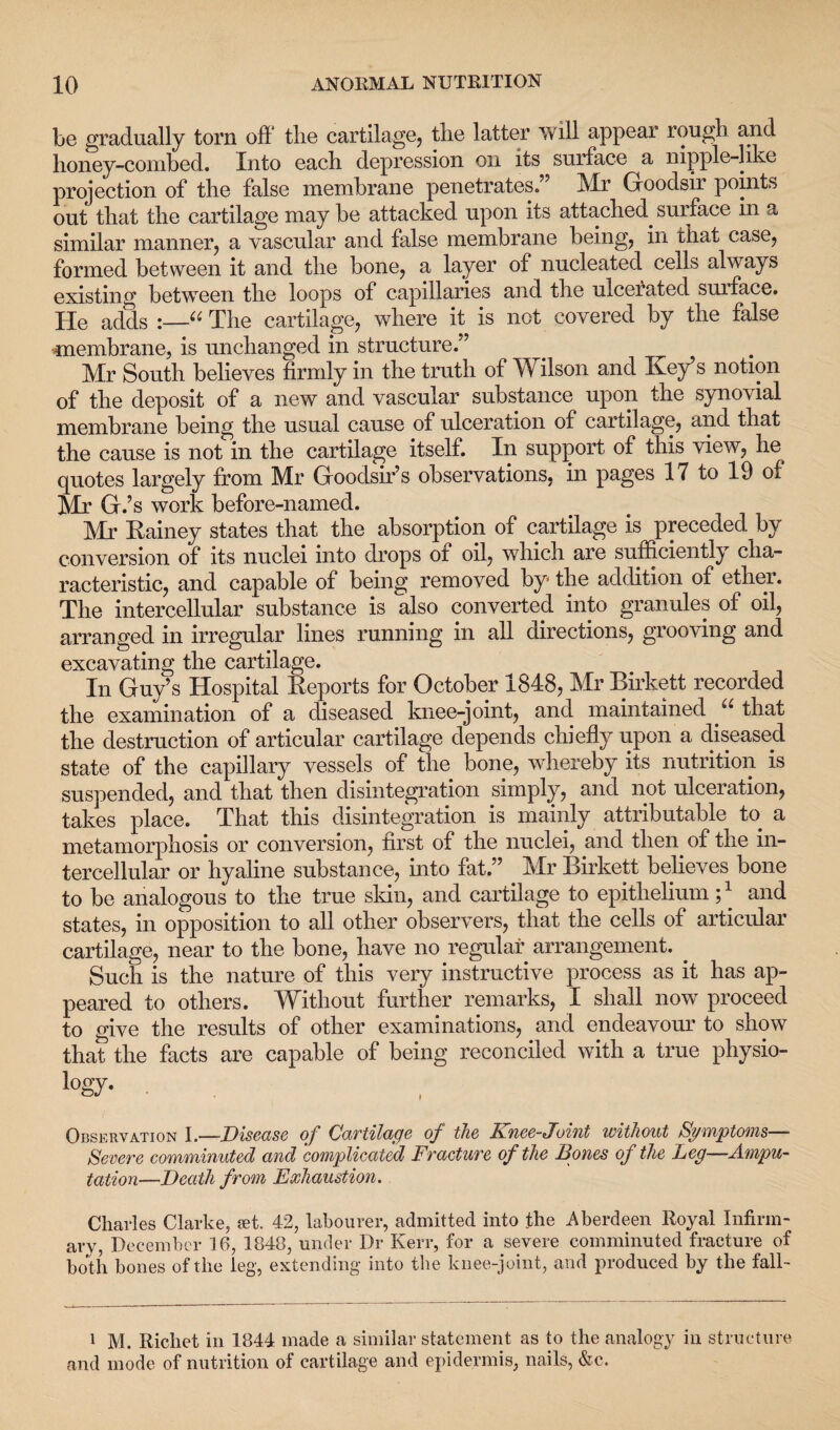 be gradually torn off the cartilage, the latter will appear rough and honey-combed. Into each depression oil its surface a nipple-like projection of the false membrane penetrates.” Mr Goodsir points out that the cartilage may be attacked upon its attached. surface in a similar manner, a vascular and false membrane being, in that case, formed between it and the bone, a layer of nucleated cells always existing between the loops of capillaries and the ulcerated suiface. He adds “ The cartilage, where it is not covered by the false membrane, is unchanged in structure.” Mr South believes firmly in the truth of Wilson and Key’s notion of the deposit of a new and vascular substance upon the synovial membrane being the usual cause of ulceration of cartilage, and that the cause is not in the cartilage itself. In support of this view, he quotes largely from Mr Goodsir’s observations, in pages 17 to 19 of Mr G.’s work before-named. Mr Rainey states that the absorption of cartilage is preceded by conversion of its nuclei into drops of oil, which are sufficiently cha¬ racteristic, and capable of being removed by the addition of ether. The intercellular substance is also converted into granules of oil, arranged in irregular lines running in all directions, grooving and excavating the cartilage. In Guy’s Hospital Reports for October 1848, Mr Rirkett recorded the examination of a diseased knee-joint, and maintained u that the destruction of articular cartilage depends chiefly upon a diseased state of the capillary vessels of the bone, whereby its nutrition is suspended, and that then disintegration simply, and not ulceration, takes place. That this disintegration is mainly attributable to a metamorphosis or conversion, first of the nuclei, and then, of the in¬ tercellular or hyaline substance, into fat.” Mr Birkett believes bone to be analogous to the true skin, and cartilage to epithelium and states, in opposition to all other observers, that the cells of articular cartilage, near to the bone, have no regular arrangement. . Such is the nature of this very instructive process as it has ap¬ peared to others. Without further remarks, I shall now proceed to give the results of other examinations, and endeavour to show that the facts are capable of being reconciled with a true physio- logy. . Observation I.—Disease of Cartilage of the Knee-Joint without Symptoms— Severe comminuted and complicated Fracture of the Bones of the Leg—Ampu¬ tation—Death from Exhaustion. Charles Clarke, set. 42, labourer, admitted into the Aberdeen Royal Infirm¬ ary, December 16, 1848, under Dr Kerr, for a severe comminuted fracture of both bones of the leg, extending into the knee-joint, and produced by the fall- i M. Ricliet in 1844 made a similar statement as to the analogy in structure and mode of nutrition of cartilage and epidermis, nails, &c.