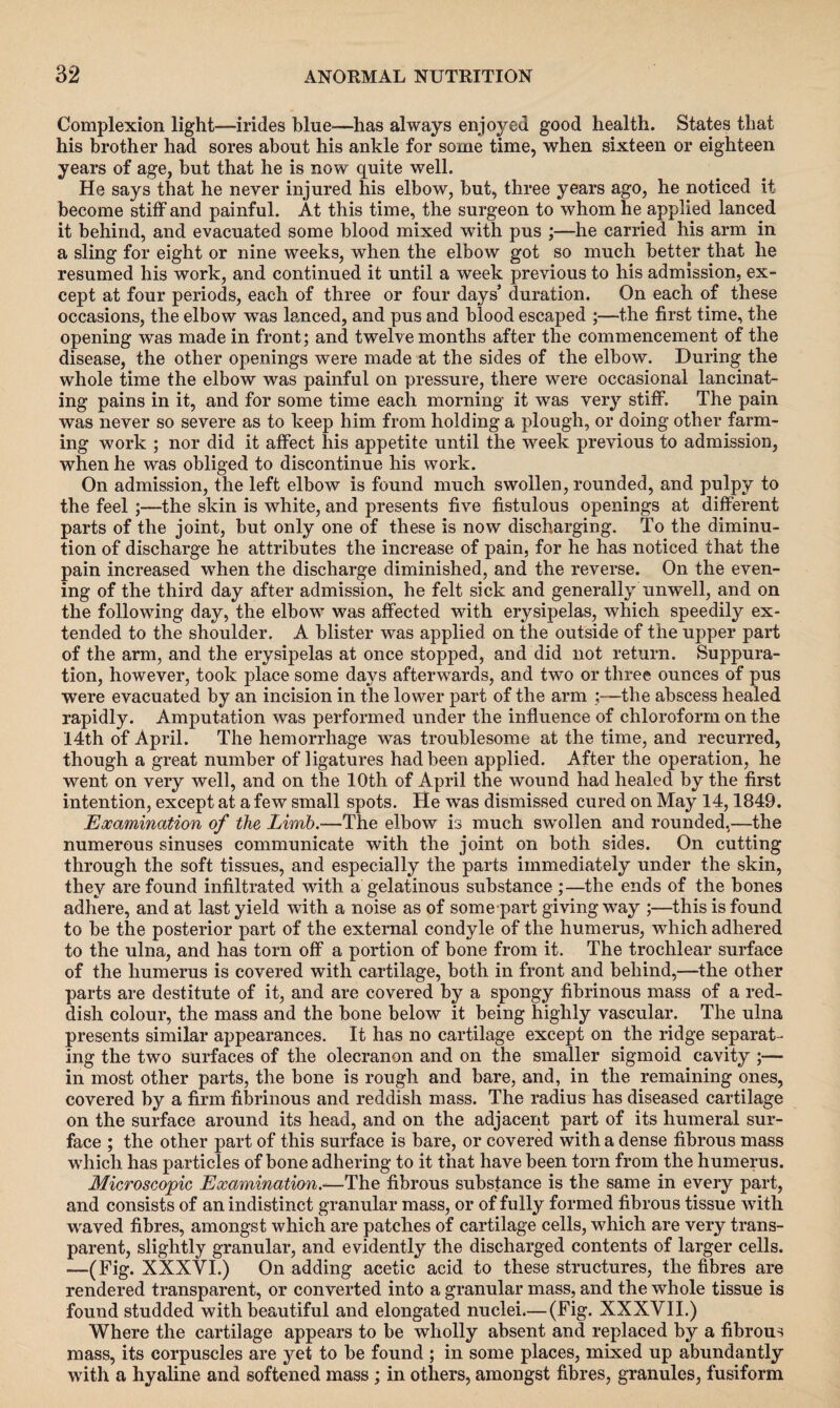 Complexion light—irides blue—has always enjoyed good health. States that his brother had sores about his ankle for some time, when sixteen or eighteen years of age, but that he is now quite well. He says that he never injured his elbow, but, three years ago, he noticed it become stiff and painful. At this time, the surgeon to whom he applied lanced it behind, and evacuated some blood mixed with pus ;—he carried his arm in a sling for eight or nine weeks, when the elbow got so much better that he resumed his work, and continued it until a week previous to his admission, ex¬ cept at four periods, each of three or four days’ duration. On each of these occasions, the elbow wTas lanced, and pus and blood escaped ;—the first time, the opening was made in front; and twelvemonths after the commencement of the disease, the other openings were made at the sides of the elbow. During the whole time the elbow was painful on pressure, there were occasional lancinat¬ ing pains in it, and for some time each morning it was very stiff. The pain was never so severe as to keep him from holding a plough, or doing other farm¬ ing work ; nor did it affect his appetite until the week previous to admission, when he was obliged to discontinue his work. On admission, the left elbow is found much swollen, rounded, and pulpy to the feel ;—the skin is white, and presents five fistulous openings at different parts of the joint, but only one of these is now discharging. To the diminu¬ tion of discharge he attributes the increase of pain, for he has noticed that the pain increased when the discharge diminished, and the reverse. On the even¬ ing of the third day after admission, he felt sick and generally unwell, and on the following day, the elbow was affected with erysipelas, which speedily ex¬ tended to the shoulder. A blister was applied on the outside of the upper part of the arm, and the erysipelas at once stopped, and did not return. Suppura¬ tion, however, took place some days afterwards, and two or three ounces of pus were evacuated by an incision in the lower part of the arm ;—the abscess healed rapidly. Amputation was performed under the influence of chloroform on the 14th of April. The hemorrhage was troublesome at the time, and recurred, though a great number of ligatures had been applied. After the operation, he went on very well, and on the 10th of April the wound had healed by the first intention, except at a few small spots. He was dismissed cured on May 14,1849. Examination of the Limb.—The elbow is much swollen and rounded,—the numerous sinuses communicate with the joint on both sides. On cutting through the soft tissues, and especially the parts immediately under the skin, they are found infiltrated with a gelatinous substance ;—the ends of the bones adhere, and at last yield with a noise as of some-part giving way ;—this is found to be the posterior part of the external condyle of the humerus, which adhered to the ulna, and has torn off a portion of bone from it. The trochlear surface of the humerus is covered with cartilage, both in front and behind,—the other parts are destitute of it, and are covered by a spongy fibrinous mass of a red¬ dish colour, the mass and the bone below it being highly vascular. The ulna presents similar appearances. It has no cartilage except on the ridge separat¬ ing the two surfaces of the olecranon and on the smaller sigmoid cavity ;— in most other parts, the bone is rough and bare, and, in the remaining ones, covered by a firm fibrinous and reddish mass. The radius has diseased cartilage on the surface around its head, and on the adjacent part of its humeral sur¬ face ; the other part of this surface is bare, or covered with a dense fibrous mass which has particles of bone adhering to it that have been torn from the humerus. Microscopic Examination.—The fibrous substance is the same in every part, and consists of an indistinct granular mass, or of fully formed fibrous tissue with waved fibres, amongst which are patches of cartilage cells, which are very trans¬ parent, slightly granular, and evidently the discharged contents of larger cells. —(Fig. XXXVI.) On adding acetic acid to these structures, the fibres are rendered transparent, or converted into a granular mass, and the whole tissue is found studded with beautiful and elongated nuclei.— (Fig. XXXVII.) Where the cartilage appears to be wholly absent and replaced by a fibrous mass, its corpuscles are yet to be found ; in some places, mixed up abundantly with a hyaline and softened mass; in others, amongst fibres, granules, fusiform