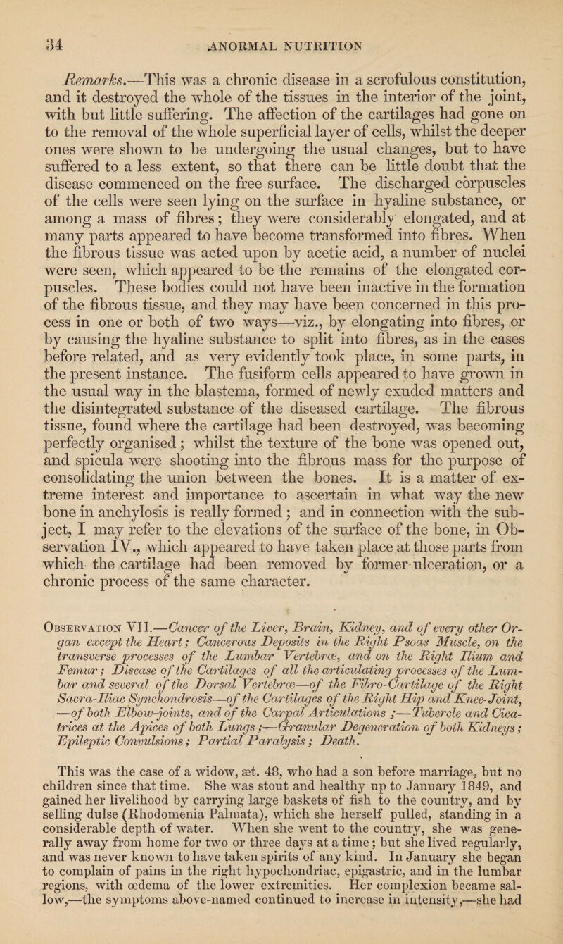 Remarks.—This was a chronic disease in a scrofulous constitution, and it destroyed the whole of the tissues in the interior of the joint, with but little suffering. The affection of the cartilages had gone on to the removal of the whole superficial layer of cells, whilst the deeper ones were shown to be undergoing the usual changes, but to have suffered to a less extent, so that there can be little doubt that the disease commenced on the free surface. The discharged corpuscles of the cells were seen lying on the surface in hyaline substance, or among a mass of fibres; they were considerably elongated, and at many parts appeared to have become transformed into fibres. When the fibrous tissue was acted upon by acetic acid, a number of nuclei were seen, which appeared to be the remains of the elongated cor¬ puscles. These bodies could not have been inactive in the formation of the fibrous tissue, and they may have been concerned in this pro¬ cess in one or both of two ways—viz., by elongating into fibres, or by causing the hyaline substance to split into fibres, as in the cases before related, and as very evidently took place, in some parts, in the present instance. The fusiform cells appeared to have grown in the usual way in the blastema, formed of newly exuded matters and the disintegrated substance of the diseased cartilage. The fibrous tissue, found where the cartilage had been destroyed, was becoming perfectly organised; whilst the texture of the bone was opened out, and spicula were shooting into the fibrous mass for the purpose of consolidating the union between the bones. It is a matter of ex- treme interest and importance to ascertain in what way the new bone in anchylosis is really formed ; and in connection with the sub¬ ject, I may refer to the elevations of the surface of the bone, in Ob¬ servation IV., which appeared to have taken place at those parts from which the cartilage had been removed by former ulceration, or a chronic process of the same character. Observation VII.—Cancer of the Liver, Brain, Kidney, and of every other Or¬ gan except the Heart; Cancerous Deposits in the Right Psoas Muscle, on the transverse processes of the Lumbar Vertebrae, and on the Right Ilium, and Femur ; Disease of the Cartilages of all the articulating processes of the Lum¬ bar and several of the Dorsal Vertebrae—of the Fibro-Cartilage of the Right Sacra-Iliac Synchondrosis—of the Cartilages of the Right Hip and Knee-Joint, —of both Elbow-joints, and of the Carpal Articulations ;—Tubercle and Cica¬ trices at the Apices of both Lungs ;—Granular Degeneration of both Kidneys ; Epileptic Convulsions; Partial Paralysis; Death. This was the case of a widow, set. 48, who had a son before marriage, but no children since that time. She was stout and healthy up to January 1849, and gained her livelihood by carrying large baskets of fish to the country, and by selling dulse (Rhodomenia Palmata), which she herself pulled, standing in a considerable depth of water. When she went to the country, she was gene¬ rally away from home for two or three days at a time; but she lived regularly, and was never known to have taken spirits of any kind. In January she began to complain of pains in the right hypochondriac, epigastric, and in the lumbar regions, with oedema of the lower extremities. Her complexion became sal¬ low,—the symptoms above-named continued to increase in intensity,—she had