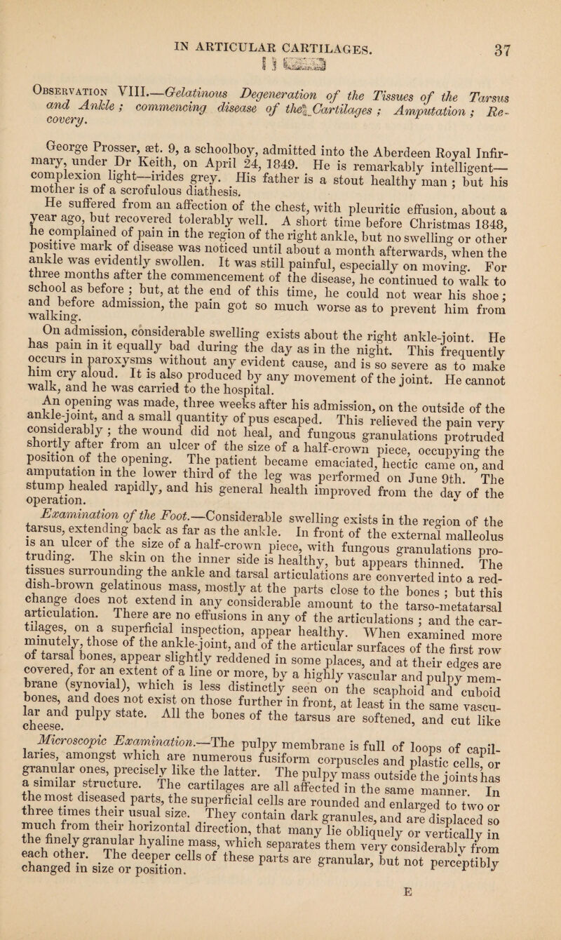 5_- UStiK Observation VIII—Gelatinous Degeneration of the Tissues of the Tarsus and Ankle ; commencing disease of the % Cartilages ; Amputation ; Re¬ covery. “ George Prosser set. 9, a schoolboy, admitted into the Aberdeen Royal Infir¬ mary under Dr Keith, on April 24, 1849. He is remarkably intelligent- complexion lrght-mdes grey. His father is a stout healthy man ; but his mother is of a scrofulous diathesis. ^e SU^ere,^ ^rom aij affection of the chest, with pleuritic effusion, about a y ar ago, but recovered tolerably well. A short time before Christmas 1848, he complained of pam m the region of the right ankle, but no swelling or other positive mark of disease was noticed until about a month afterwards, when the ankle was evidently swollen. It was still painful, especially on moving. For thiee months after the commencement of the disease, he continued to walk to schoo1 as before ; but, at the end of this time, he could not wear his shoe; walking016 admiSS10n>the pain §'ot 80 much worse as to prevent him from On admission, considerable swelling exists about the right ankle-joint. He has pam m it equally bad during the day as in the night. This frequently occurs in paroxysms without any evident cause, and is so severe as to make him cry aloud. It is also produced by any movement of the joint. He cannot walk, and he was carried to the hospital. An opening was made, three weeks after his admission, on the outside of the ankle-joint, and a small quantity of pus escaped. This relieved the pain very V W0Unl A0,4 h?a1’ a,nd fun^ granulations protruded shortly after from an ulcer of the size of a half-crown piece, occupying the position of the opening. The patient became emaciated, hectic came om and amputation in the lower third of the leg was performed on June 9th. The operadon^6^ raPld^ and ^1S &eneral health improved from the dav of the Examination of the Foot.—Considerable swelling exists in the region of the iXten^ ,adc as fai; as ankle. In front of the external malleolus ib an ulcer of the size of a half-crown piece, with fungous granulations pro¬ truding. The skm on the inner side is healthy, but appears thinned. The tissues surrounding the ankle and tarsal articulations are converted into a red- dish-bi own gelatinous mass, mostly at the parts close to the bones ; but this change does not extend in any.considerable amount to the tarso-metatarsal articulation. There are no effusions in any of the articulations ; and the car- suP/^ial inspection, appear healthy. When examined more minutely those of the ankle-jomt, and of the articular surfaces of the first row of tarsal bones, appear slightly reddened in some places, and at their edo-es are covered, for an extent of a line or more, by a highly vascular and pulpy^mem- rane (synovial), which is less distinctly seen on the scaphoid and cuboid bones, and does not exist on those further in front, at least in the same vascu- cheese^ PU State‘ t ie bones of the tarsus are softened, and cut like Microscopic Examination.-—The pulpy membrane is full of loops of canil- laries amongst which are numerous fusiform corpuscles and plastic cellsor granular ones, precisely like the latter. The pulpy mass outside the joints has a similar structure. The cartilages are all affected in the same manner In the most diseased parts, the superficial cells are rounded and enlarged to two or t nee times their usual size. They contain dark granules, and are displaced so much from their horizontal direction, that many lie obliquely or verticallv in the finely granular hyaline mass, which separates them very considerably from ‘ * p“  *■—*L -1-4&5 E