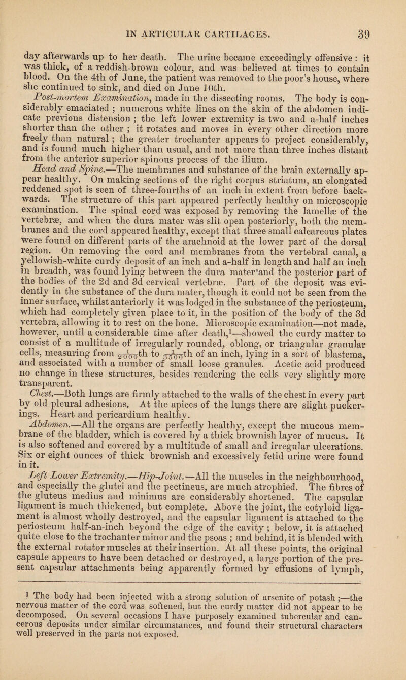 day afterwards up to her death. The urine became exceedingly offensive : it was thick, of a reddish-brown colour, and was believed at times to contain blood. On the 4th of June, the patient was removed to the poor’s house, where she continued to sink, and died on June 10th. ^ Post-mortem Examination, made in the dissecting rooms. The body is con¬ siderably emaciated ; numerous white lines on the skin of the abdomen indi¬ cate previous distension ; the left lower extremity is two and a-half inches shorter than the other ; it rotates and moves in every other direction more freely than natural; the greater trochanter appears to project considerably, and is found much higher than usual, and not more than three inches distant from the anterior superior spinous process of the ilium. Head and Spine.—The membranes and substance of the brain externally ap¬ pear healthy. On making sections of the right corpus striatum, an elongated reddened spot is seen of tliree-fourths of an inch in extent from before back¬ wards. The structure of this part appeared perfectly healthy on microscopic examination. The spinal cord was exposed by removing the lamellae of the vertebrae, and when the dura mater was slit open posteriorly, both the mem¬ branes and the cord appeared healthy, except that three small calcareous plates were found on different parts of the arachnoid at the lower part of the dorsal region.. On removing the cord and membranes from the vertebral canal, a yellowish-white curdy deposit of an inch and a-half in length and half an inch in breadth, was found lying between the dura mater*and the posterior part of the bodies of the 2d and 3d cervical vertebrae. Part of the deposit was evi¬ dently in the substance of the dura mater, though it could not be seen from the inner surface, whilst anteriorly it was lodged in the substance of the periosteum, which had completely given place to it, in the position of the body of the 3d vertebra, allowing it to rest on the bone. Microscopic examination—not made, however, until a considerable time after death,1—showed the curdy matter to consist of a multitude of irregularly rounded, oblong, or triangular granular cells, measuring from ^th to g^oth of an inch, lying in a sort of blastema, and associated with a number of small loose granules. Acetic acid produced no change in these structures, besides rendering the cells very slightly more transparent. Chest.—Both lungs are firmly attached to the walls of the chest in every part by old pleural adhesions. At the apices of the lungs there are slight pucker- ings. Heart and pericardium healthy. Abdomen.—All the organs are perfectly healthy, except the mucous mem¬ brane of the bladder, which is covered by a thick brownish layer of mucus. It is also softened and covered by a multitude of small and irregular ulcerations. Six or eight ounces of thick brownish and excessively fetid urine were found • • j ** in it. Left Lower Extremity.—Hip-Joint.—All the muscles in the neighbourhood, and especially the glutei and the pectineus, are much atrophied. The fibres of the gluteus rnedius and minimus are considerably shortened. The capsular ligament is much thickened, but complete. Above the joint, the cotyloid liga¬ ment is almost wholly destroyed, and the capsular ligament is attached to the periosteum half-an-inch beyond the edge of the cavity ; below, it is attached quite close to the trochanter minor and the psoas ; and behind, it is blended with the external rotator muscles at their insertion. At all these points, the original capsule appears to have been detached or destroyed, a large portion of the pre¬ sent capsular attachments being apparently formed by effusions of lymph, I The body had been injected with a strong solution of arsenite of potash ;—the nervous matter of the cord was softened, but the curdy matter did not appear to be decomposed. On several occasions I have purposely examined tubercular and can¬ cerous deposits under similar circumstances, and found their structural characters well preserved in the parts not exposed.