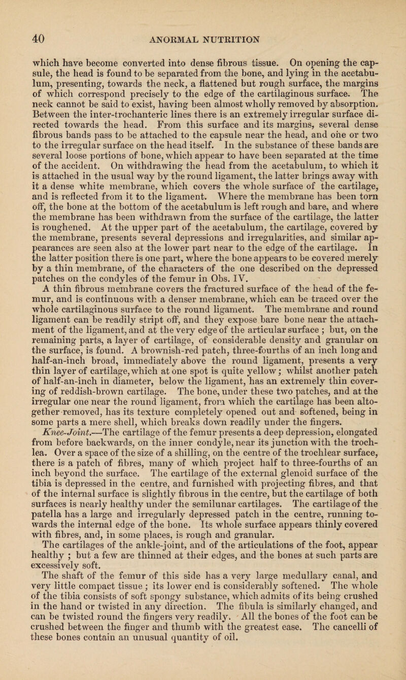 which have become converted into dense fibrous tissue. On opening the cap¬ sule, the head is found to be separated from the bone, and lying in the acetabu¬ lum, presenting, towards the neck, a flattened but rough surface, the margins of which correspond precisely to the edge of the cartilaginous surface. The neck cannot be said to exist, having been almost wholly removed by absorption. Between the inter-trochanteric lines there is an extremely irregular surface di¬ rected towards the head. From this surface and its margins, several dense fibrous bands pass to be attached to the capsule near the head, and one or two to the irregular surface on the head itself. In the substance of these bands are several loose portions of bone, which appear to have been separated at the time of the accident. On withdrawing the head from the acetabulum, to which it is attached in the usual way by the round ligament, the latter brings away with it a dense white membrane, which covers the whole surface of the cartilage, and is reflected from it to the ligament. Where the membrane has been torn off, the bone at the bottom of the acetabulum is left rough and bare, and where the membrane has been withdrawn from the surface of the cartilage, the latter is roughened. At the upper part of the acetabulum, the cartilage, covered by the membrane, presents several depressions and irregularities, and similar ap¬ pearances are seen also at the lower part near to the edge of the cartilage. In the latter position there is one part, where the bone appears to be covered merely by a thin membrane, of the characters of the one described on the depressed patches on the condyles of the femur in Obs. IV. A thin fibrous membrane covers the fractured surface of the head of the fe¬ mur, and is continuous with a denser membrane, which can be traced over the whole cartilaginous surface to the round ligament. The membrane and round ligament can be readily stript off, and they expose bare bone near the attach¬ ment of the ligament, and at the very edge of the articular surface ; but, on the remaining parts, a layer of cartilage, of considerable density and granular on the surface, is found. A brownish-red patch, three-fourths of an inch long and half-an-inch broad, immediately above the round ligament, presents a very thin layer of cartilage, which atone spot is quite yellow; whilst another patch of half-an-inch in diameter, below the ligament, has an extremely thin cover¬ ing of reddish-brown cartilage. The bone, under these two patches, and at the irregular one near the round ligament, from which the cartilage has been alto¬ gether removed, has its texture completely opened out and softened, being in some parts a mere shell, which breaks down readily under the fingers. Knee-Joint.—'The cartilage of the femur presents a deep depression, elongated from before backwards, on the inner condyle, near its junction with the troch¬ lea. Over a space of the size of a shilling, on the centre of the trochlear surface, there is a patch of fibres, many of which project half to three-fourths of an inch beyond the surface. The cartilage of the external glenoid surface of the tibia is depressed in the centre, and furnished with projecting fibres, and that of the internal surface is slightly fibrous in the centre, but the cartilage of both surfaces is nearly healthy under the semilunar cartilages. The cartilage of the patella has a large and irregularly depressed patch in the centre, running to¬ wards the internal edge of the bone. Its whole surface appears thinly covered with fibres, and, in some places, is rough and granular. The cartilages of the ankle-joint, and of the articulations of the foot, appear healthy ; but a few are thinned at their edges, and the bones at such parts are excessively soft. The shaft of the femur of this side has a very large medullary canal, and very little compact tissue ; its lower end is considerably softened. The whole of the tibia consists of soft spongy substance, which admits of its being crushed in the hand or twisted in any direction. The fibula is similarly changed, and can be twisted round the fingers very readily. All the bones of the foot can be crushed between the finger and thumb with the greatest ease. The cancelli of these bones contain an unusual quantity of oil.