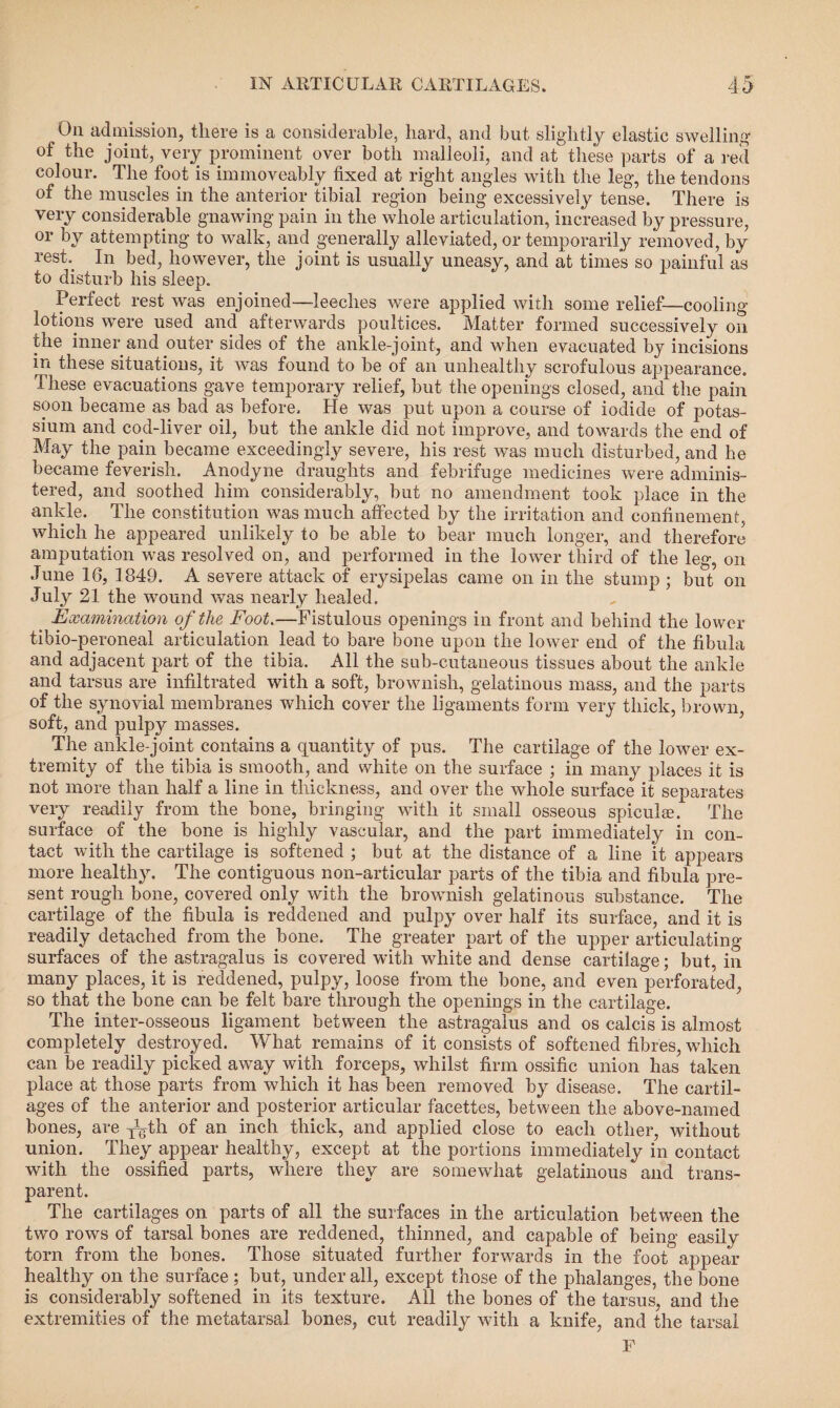 On admission, there is a considerable, hard, and but slightly elastic swelling of the joint, very prominent over both malleoli, and at these parts of a red colour. The foot is immoveably fixed at right angles with the leg, the tendons of the muscles in the anterior tibial region being excessively tense. There is very considerable gnawing pain in the whole articulation, increased by pressure, or by attempting to walk, and generally alleviated, or temporarily removed, by rest. In bed, however, the joint is usually uneasy, and at times so painful as to disturb his sleep. Perfect rest was enjoined—leeches were applied with some relief—cooling lotions were used and afterwards poultices. Matter formed successively on the inner and outer sides of the ankle-joint, and when evacuated by incisions in these situations, it was found to be of an unhealthy scrofulous appearance. These evacuations gave temporary relief, but the openings closed, and the pain soon became as bad as before. He was put upon a course of iodide of potas¬ sium and cod-liver oil, but the ankle did not improve, and towards the end of May the pain became exceedingly severe, his rest was much disturbed, and he became feverish. Anodyne draughts and febrifuge medicines were adminis¬ tered, and soothed him considerably, but no amendment took place in the ankle. The constitution was much affected by the irritation and confinement, which he appeared unlikely to be able to bear much longer, and therefore amputation was resolved on, and performed in the lower third of the leg, on June 16, 1849. A severe attack of erysipelas came on in the stump ; but on July 21 the wound was nearly healed. Examination of the Foot.—Fistulous openings in front and behind the lower tibio-peroneal articulation lead to bare bone upon the lower end of the fibula and adjacent part of the tibia. All the sub-cutaneous tissues about the ankle and tarsus are infiltrated with a soft, brownish, gelatinous mass, and the parts of the synovial membranes which cover the ligaments form very thick, brown, soft, and pulpy masses. The ankle-joint contains a quantity of pus. The cartilage of the lower ex¬ tremity of the tibia is smooth, and white on the surface ; in many places it is not more than half a line in thickness, and over the whole surface it separates very readily from the bone, bringing with it small osseous spiculan The surface of the bone is highly vascular, and the part immediately in con¬ tact with the cartilage is softened ; but at the distance of a line it appears more healthy. The contiguous non-articular parts of the tibia and fibula pre¬ sent, rough bone, covered only with the brownish gelatinous substance. The cartilage of the fibula is reddened and pulpy over half its surface, and it is readily detached from the bone. The greater part of the upper articulating surfaces of the astragalus is covered with white and dense cartilage; but, in many places, it is reddened, pulpy, loose from the bone, and even perforated, so that the bone can be felt bare through the openings in the cartilage. The inter-osseous ligament between the astragalus and os calcis is almost completely destroyed. What remains of it consists of softened fibres, which can be readily picked away with forceps, whilst firm ossific union has taken place at those parts from which it has been removed by disease. The cartil¬ ages of the anterior and posterior articular facettes, between the above-named bones, are -^th of an inch thick, and applied close to each other, without union. They appear healthy, except at the portions immediately in contact with the ossified parts, where they are somewhat gelatinous and trans¬ parent. The cartilages on parts of all the surfaces in the articulation between the two rows of tarsal bones are reddened, thinned, and capable of being easily torn from the bones. Those situated further forwards in the foot appear healthy on the surface; but, under all, except those of the phalanges, the bone is considerably softened in its texture. All the bones of the tarsus, and the extremities of the metatarsal bones, cut readily with a knife, and the tarsal F