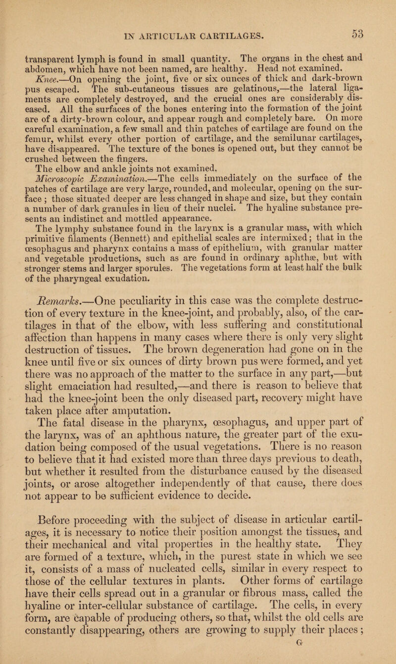 transparent lymph is found in small quantity. The organs in the chest and abdomen, which have not been named, are healthy. Head not examined. Knee.—On opening the joint, five or six ounces of thick and dark-brown pus escaped. The sub-cutaneous tissues are gelatinous,—the lateral liga¬ ments are completely destroyed, and the crucial ones are considerably dis¬ eased. All the surfaces of the bones entering into the formation of the joint are of a dirty-brown colour, and appear rough and completely bare. On more careful examination, a few small and thin patches of cartilage are found on the femur, whilst every other portion of cartilage, and the semilunar cartilages, have disappeared. The texture of the bones is opened out, but they cannot be crushed between the fingers. The elbow and ankle joints not examined. Microscopic Examination.—The cells immediately on the surface of the patches of cartilage are very large, rounded, and molecular, opening pn the sur¬ face ; those situated deeper are less changed in shape and size, but they contain a number of dark granules in lieu of their nuclei. The hyaline substance pre¬ sents an indistinct and mottled appearance. The lymphy substance found in the larynx is a granular mass, with which primitive filaments (Bennett) and epithelial scales are intermixed; that in the oesophagus and pharynx contains a mass of epithelium, wfith granular matter and vegetable productions, such as are found in ordinary aphthae, but with stronger stems and larger sporules. The vegetations form at least half the bulk of the pharyngeal exudation. Remarks.—One peculiarity in this case was the complete destruc¬ tion of every texture in the knee-joint, and probably, also, of the car¬ tilages in that of the elbow, with less suffering and constitutional affection than happens in many cases where there is only very slight destruction of tissues. The brown degeneration had gone on in the knee until five or six ounces of dirty brown pus were formed, and yet there was no approach of the matter to the surface in any part,—but slight emaciation had resulted,—and there is reason to believe that had the knee-joint been the only diseased part, recovery might have taken place after amputation. The fatal disease in the pharynx, oesophagus, and upper part of the larynx, was of an aphthous nature, the greater part of the exu¬ dation being composed of the usual vegetations. There is no reason to believe that it had existed more than three days previous to death, but whether it resulted from the disturbance caused by the diseased joints, or arose altogether independently of that cause, there does not appear to be sufficient evidence to decide. Before proceeding with the subject of disease in articular cartil¬ ages, it is necessary to notice their position amongst the tissues, and their mechanical and vital properties in the healthy state. They are formed of a texture, which, in the purest state in which we see it, consists of a mass of nucleated cells, similar in every respect to those of the cellular textures in plants. Other forms of cartilage have their cells spread out in a granular or fibrous mass, called the hyaline or inter-cellular substance of cartilage. The cells, in every form, are capable of producing others, so that, whilst the old cells are constantly disappearing, others are growing to supply their places; G