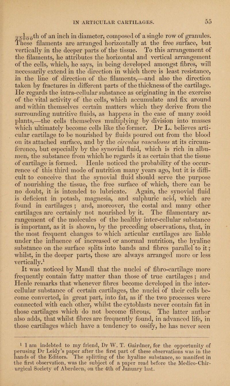25000^ an inc^ in diameter, composed of a single row of granules. These filaments are arranged horizontally at the free surface, but vertically in the deeper parts of the tissue. To this arrangement of the filaments, he attributes the horizontal and vertical arrangement of the cells, which, he says, in being developed amongst fibres, will necessarily extend in the direction in which there is least resistance, in the line of direction of the filaments,—and also the direction taken by fractures in different parts of the thickness of the cartilage. He regards the intra-cellular substance as originating in the exercise of the vital activity of the cells, which accumulate and fix around and within themselves certain matters which they derive from the surrounding nutritive fluids, as happens in the case of many zooid plants,—the cells themselves multiplying by division into masses which ultimately become cells like the former. Dr L. believes arti¬ cular cartilage to be nourished by fluids poured out from the blood on its attached surface, and bv the circuius vctsculosus at its circum- ference, but especially by the synovial fluid, which is rich in albu¬ men, the substance from which he regards it as certain that the tissue of cartilage is formed. ITenle noticed the probability of the occur¬ rence of this third mode of nutrition many years ago, but it is diffi¬ cult to conceive that the synovial fluid should serve the purpose of nourishing the tissue, the free surface of which, there can be no doubt, it is intended to lubricate. Again, the synovial fluid is deficient in potash, magnesia, and sulphuric acid, which are found in cartilages ; and, moreover, the costal and many other cartilages are certainly not nourished by it. The filamentary ar¬ rangement of the molecules of the healthy inter-cellular substance is important, as it is shown, by the preceding observations, that, in the most frequent changes to which articular cartilages are liable under the influence of increased or anormal nutrition, the hyaline substance on the surface splits into bands and fibres parallel to it; whilst, in the deeper parts, these are always arranged more or less vertically.1 It was noticed by Mandl that the nuclei of fibro-cartilage more frequently contain fatty matter than those of true cartilages; and Henle remarks that whenever fibres become developed in the inter¬ cellular substance of certain cartilages, the nuclei of their cells be¬ come converted, in great part, into fat, as if the two processes were connected with each other, whilst the cytoblasts never contain fat in those cartilages which do not become fibrous. The latter author also adds, that whilst fibres are frequently found, in advanced life, in those cartilages which have a tendency to ossify, he has never seen 1 I am indebted to my friend, Dr W. T. Gairdner, for the opportunity of perusing Dr Leidy’s paper after the first part of these observations was in the hands of the Editors. The splitting of the hyaline substance, so manifest in the first observation, was the subject of a paper read before the Medico-Chir- urgical Society of Aberdeen, on the 4th of January last.