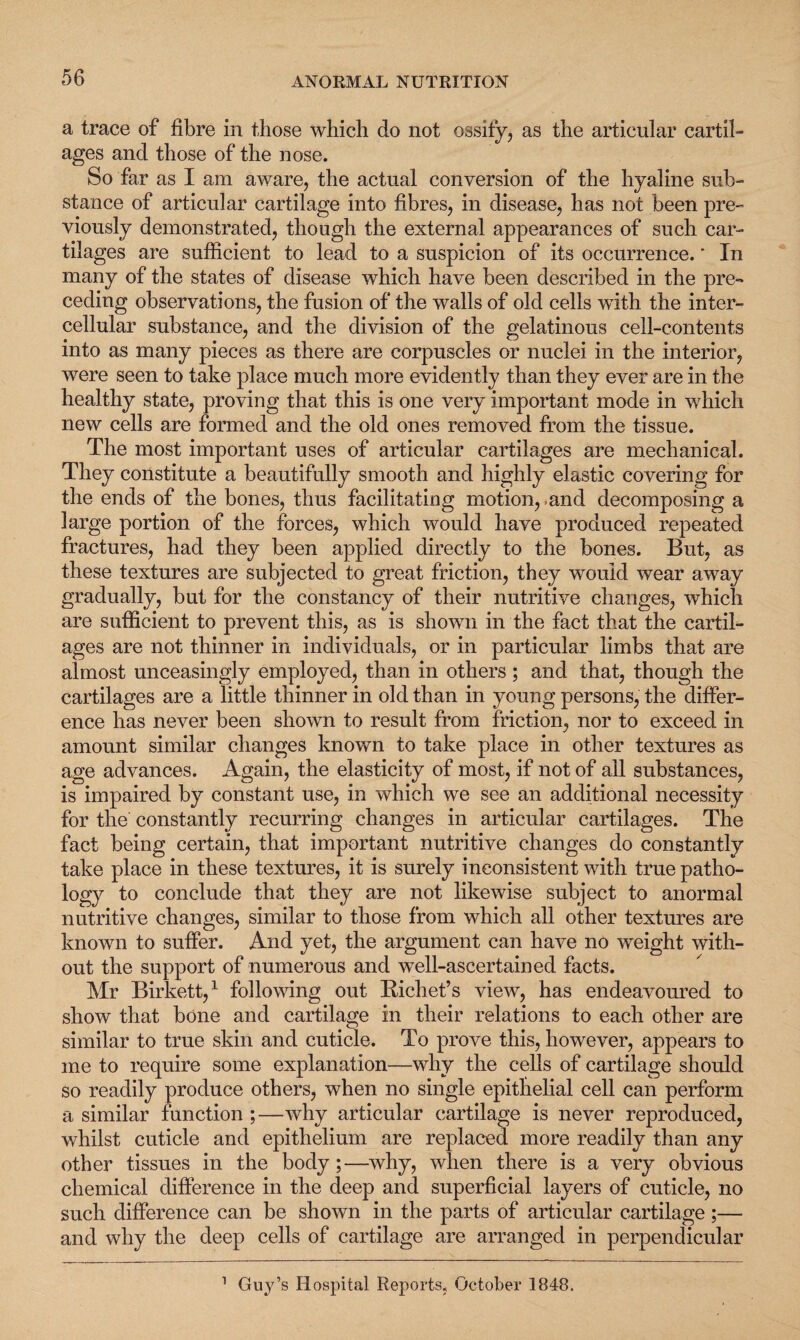 a trace of fibre in those which do not ossify, as the articular cartil- ages and those of the nose. So far as I am aware, the actual conversion of the hyaline sub¬ stance of articular cartilage into fibres, in disease, has not been pre¬ viously demonstrated, though the external appearances of such car¬ tilages are sufficient to lead to a suspicion of its occurrence.' In many of the states of disease which have been described in the pre¬ ceding observations, the fusion of the walls of old cells with the inter¬ cellular substance, and the division of the gelatinous cell-contents into as many pieces as there are corpuscles or nuclei in the interior, were seen to take place much more evidently than they ever are in the healthy state, proving that this is one very important mode in which new cells are formed and the old ones removed from the tissue. The most important uses of articular cartilages are mechanical. They constitute a beautifully smooth and highly elastic covering for the ends of the bones, thus facilitating motion, .and decomposing a large portion of the forces, which would have produced repeated fractures, had they been applied directly to the bones. But, as these textures are subjected to great friction, they would wear away gradually, but for the constancy of their nutritive changes, which are sufficient to prevent this, as is shown in the fact that the cartil¬ ages are not thinner in individuals, or in particular limbs that are almost unceasingly employed, than in others; and that, though the cartilages are a little thinner in old than in young persons, the differ¬ ence has never been shown to result from friction, nor to exceed in amount similar changes known to take place in other textures as age advances. Again, the elasticity of most, if not of all substances, is impaired by constant use, in which we see an additional necessity for the constantly recurring changes in articular cartilages. The fact being certain, that important nutritive changes do constantly take place in these textures, it is surely inconsistent with true patho¬ logy to conclude that they are not likewise subject to anormal nutritive changes, similar to those from which all other textures are known to suffer. And yet, the argument can have no weight with¬ out the support of numerous and well-ascertained facts. Mr Birkett,1 following out Richet’s view, has endeavoured to show that bone and cartilage in their relations to each other are similar to true skin and cuticle. To prove this, however, appears to me to require some explanation—why the cells of cartilage should so readily produce others, when no single epithelial cell can perform a similar function ;—why articular cartilage is never reproduced, whilst cuticle and epithelium are replaced more readily than any other tissues in the body;—why, when there is a very obvious chemical difference in the deep and superficial layers of cuticle, no such difference can be shown in the parts of articular cartilage ;— and why the deep cells of cartilage are arranged in perpendicular Guy’s Hospital Reports, October 1848. i