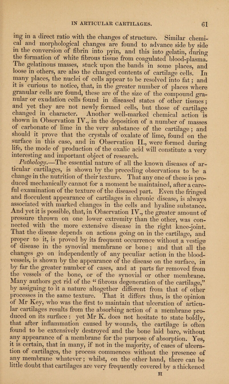 ing in a direct ratio with the changes of structure. Similar chemi¬ cal and morphological changes are found to advance side by side in the conversion of fibrin into pyin, and this into gelatin, during the formation of white fibrous tissue from coagulated blood-plasma. The gelatinous masses, stuck upon the bands in some places, and loose in others, are also the changed contents of cartilage cells. In many places, the nuclei of cells appear to be resolved into fat; and it is curious to notice, that, in the greater number of places where granular cells are found, these are of the size of the compound gra¬ nular or exudation cells found in diseased states of other tissues ; and yet they are not newly formed cells, but those of cartilage changed in character. Another well-marked chemical action Is shown in Observation TV, in the deposition of a number of masses of carbonate of lime in the very substance of the cartilage; and should it prove that the crystals of oxalate of lime, found on the surface in this case, and in Observation II., were formed during life, the mode of production of the oxalic acid will constitute a very interesting and important object of research. . Pathology.—-The essential nature of all the known diseases of ar¬ ticular cartilages, is shown by the preceding observations to be a change in the nutrition of their texture. That any one of these is pro¬ duced mechanically cannot for a moment be maintained, after a care¬ ful examination of the texture of the diseased part. Even the fringed and flocculent appearance of cartilages in chronic disease, is always associated with marked changes in the cells and hyaline substance. And yet it is possible, that, in Observation IV., the greater amount of pressure thrown on one lower extremity than the other, was con¬ nected with the more extensive disease in the right knee-joint. That the disease depends on actions going on in the cartilage, and proper to it, is proved by its frequent occurrence without a vestige of disease in the synovial membrane or bone; and that all the changes, go on independently of any peculiar action in the blood¬ vessels, is shown by the appearance of the disease on the surface, in by far the greater number of cases, and at parts far removed from the vessels of the bone, or of the synovial or other membrane. Many .authors get rid of the u fibrous degeneration of the cartilage,” by assigning to it a nature altogether different from that of other processes in the same texture. That it differs thus, is the opinion of Mr Key, who was the first to maintain that ulceration of articu¬ lar cartilages results from the absorbing action of a membrane pro¬ duced on its surface :. yet Mr K. does not hesitate to state boldly, that after inflammation caused by wounds, the cartilage is often found to be extensively destroyed and the bone laid bare, without any appearance of a membrane for the purpose of absorption. Yes, it is certain, that in many, if not in the majority, of cases of ulcera¬ tion. of cartilages, the process commences without the presence of any membrane whatever; whilst, on the other hand, there can be little doubt that cartilages are very frequently covered by a thickened H