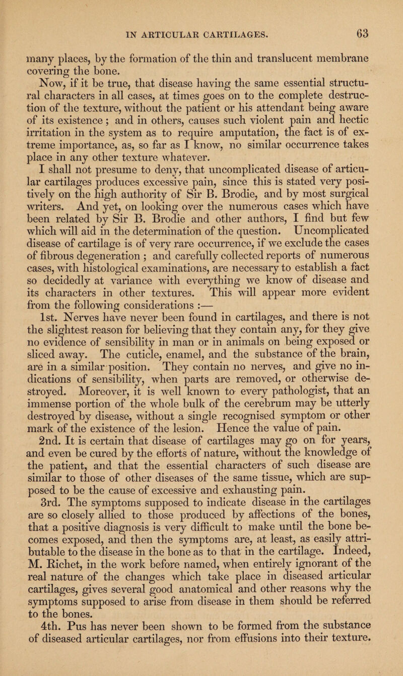 many places, by the formation of the thin and translucent membrane covering the bone. Now, if it be true, that disease having the same essential structu¬ ral characters in all cases, at times goes on to the complete destruc¬ tion of the texture, without the patient or his attendant being aware of its existence; and in others, causes such violent pain and hectic irritation in the system as to require amputation, the fact is of ex¬ treme importance, as, so far as I know, no similar occurrence takes place in any other texture whatever. I shall not presume to deny, that uncomplicated disease of articu¬ lar cartilages produces excessive pain, since this is stated very posi¬ tively on the high authority of Sir B. Brodie, and by most surgical writers. And yet, on looking over the numerous cases which have been related by Sir B. Brodie and other authors, I find but few which will aid in the determination of the question. Uncomplicated disease of cartilage is of very rare occurrence, if we exclude the cases of fibrous degeneration ; and carefully collected reports of numerous cases, with histological examinations, are necessary to establish a fact so decidedly at variance with everything we know of disease and its characters in other textures. This will appear more evident from the following considerations :— 1st. Nerves have never been found in cartilages, and there is not the slightest reason for believing that they contain any, for they give no evidence of sensibility in man or in animals on being exposed or sliced away. The cuticle, enamel, and the substance of the brain, are in a similar position. They contain no nerves, and give no in¬ dications of sensibility, when parts are removed, or otherwise de¬ stroyed. Moreover, it is well known to every pathologist, that an immense portion of the whole bulk of the cerebrum may be utterly destroyed by disease, without a single recognised symptom or other mark of the existence of the lesion. Hence the value of pain. 2nd. It is certain that disease of cartilages may go on for years, and even be cured by the efforts of nature, without the knowledge of the patient, and that the essential characters of such disease are similar to those of other diseases of the same tissue, which are sup¬ posed to be the cause of excessive and exhausting pain. 3rd. The symptoms supposed to indicate disease in the cartilages are so closely allied to those produced by affections of the bones, that a positive diagnosis is very difficult to make until the bone be¬ comes exposed, and then the symptoms are, at least, as easily attri¬ butable to the disease in the bone as to that in the cartilage. Indeed, M. Bichet, in the work before named, when entirely ignorant of the real nature of the changes which take place in diseased articular cartilages, gives several good anatomical and other reasons why the symptoms supposed to arise from disease in them should be referred to the bones. 4th. Pus has never been shown to be formed from the substance of diseased articular cartilages, nor from effusions into their texture.