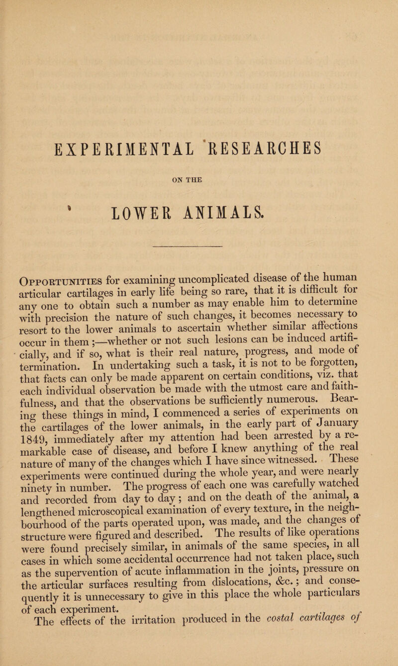 EXPERIMENTAL RESEARCHES ON THE LOWER ANIMALS. Opportunities for examining uncomplicated disease of the human articular cartilages in early life being so rare, that it is difficult foi any one to obtain such a number as may enable him to determine with precision the nature of such changes, it becomes necessary to resort to the lower animals to ascertain whether similar affections occur in them ;—whether or not such lesions can be induced artifi¬ cially, and if so, what is their real nature,. progress, and mode of termination. In undertaking such a task, it is not to be forgotten, that facts can only be made apparent on certain conditions, viz. that each individual observation be made with the utmost care and taitn- fulness, and that the observations be sufficiently numerous. Bear¬ ing these things in mind, I commenced a series of experiments on the cartilages of the lower animals, in the early part of January 1849, immediately after my attention had been arrested by a re¬ markable case of disease, and before I knew anything o t e lea nature of many of the changes which I have since witnessed, ihese experiments were continued during the whole year, and were nearly ninety in number. The progress of each one was carefully watched and recorded from day to day; and on the death of the animal, a lengthened microscopical examination of every texture, in the neigh¬ bourhood of the parts operated upon, was made, and the changes of structure were figured and described. The results of like operations were found precisely similar, in animals of the same species, m all cases in which some accidental occurrence had not taken place, such as the supervention of acute inflammation in the joints, pressuie on the articular surfaces resulting from dislocations, &c.; and conse¬ quently it is unnecessary to give in this place the whole particulars of each experiment. . The effects of the irritation produced m the costal cartilages oj