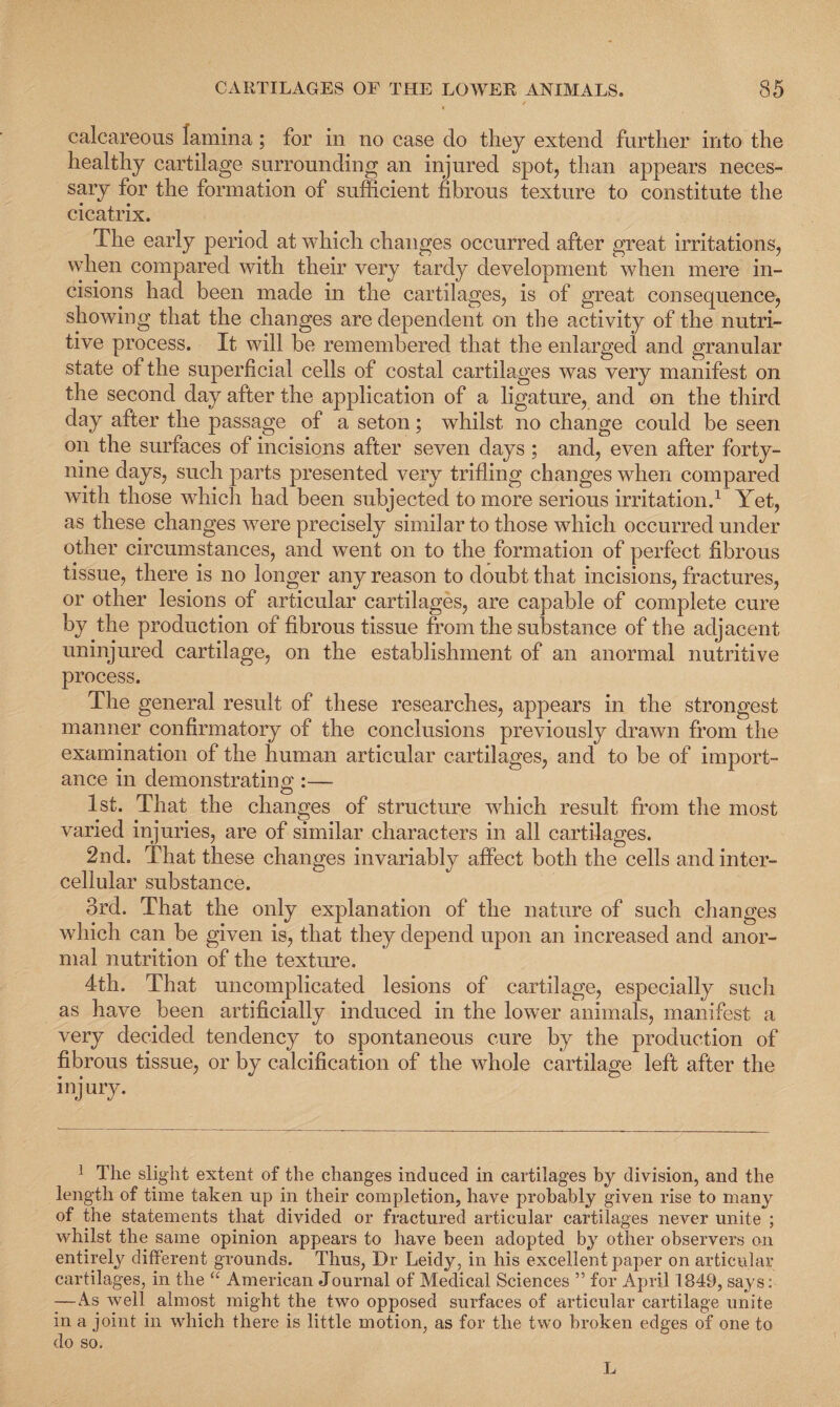 calcareous lamina; for in no case do they extend further into the healthy cartilage surrounding an injured spot, than appears neces¬ sary for the formation of sufficient fibrous texture to constitute the cicatrix. The early period at which changes occurred after great irritations, when compared with their very tardy development when mere in¬ cisions had been made in the cartilages, is of great consequence, showing that the changes are dependent on the activity of the nutri¬ tive process. It will be remembered that the enlarged and granular state of the superficial cells of costal cartilages was very manifest on the second day after the application of a ligature, and on the third day after the passage of a seton; whilst no change could be seen on the surfaces of incisions after seven days ; and, even after forty- nine days, such parts presented very trifling changes when compared with those which had been subjected to more serious irritation.1 Yet, as these changes were precisely similar to those which occurred under other circumstances, and went on to the formation of perfect fibrous tissue, there is no longer any reason to doubt that incisions, fractures, or other lesions of articular cartilages, are capable of complete cure by the production of fibrous tissue from the substance of the adjacent uninjured cartilage, on the establishment of an anormal nutritive process. The general result of these researches, appears in the strongest manner confirmatory of the conclusions previously drawn from the examination of the human articular cartilages, and to be of import¬ ance in demonstrating :—- 1st. That the changes of structure which result from the most varied injuries, are of similar characters in all cartilages. 2nd. That these changes invariably affect both the cells and inter¬ cellular substance. 3rd. That the only explanation of the nature of such changes which can be given is, that they depend upon an increased and anor¬ mal nutrition of the texture. 4th. That uncomplicated lesions of cartilage, especially such as have been artificially induced in the lower animals, manifest a very decided tendency to spontaneous cure by the production of fibrous tissue, or by calcification of the whole cartilage left after the inj ury. 1 The slight extent of the changes induced in cartilages by division, and the length of time taken up in their completion, have probably given rise to many of the statements that divided or fractured articular cartilages never unite ; whilst the same opinion appears to have been adopted by other observers on entirely different grounds. Thus, Dr Leidy, in his excellent paper on articular cartilages, in the “ American Journal of Medical Sciences ” for April 1849, sa^ys: —As well almost might the two opposed surfaces of articular cartilage unite in a joint in which there is little motion, as for the two broken edges of one to do so. L